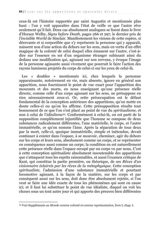 84 | E s s a i s u r l e s a p p a r i t i o n s e t o p u s c u l e s d i v e r s

ceux-là est l’histoire rapportée par saint Augustin et mentionnée plus
haut : l’un y voit apparaître dans l’état de veille ce que l’autre rêve
seulement qu’il fait. Deux cas absolument analogues se lisent dans le livre
d’Horace Welby, Signs before Death, pages 266 et 297, le dernier pris de
l’invisible World de Sinclair. Manifestement les visions de cette espèce, si
décevante et si corporifiée que s’y représente la personne qui y apparaît,
naissent non d’une action du dehors sur les sens, mais en vertu d’un effet
magique de la volonté de celui duquel elles émanent sur l’autre, c’est-àdire sur l’essence en soi d’un organisme étranger subissant ainsi du
dedans une modification qui, agissant sur son cerveau, y évoque l’image
de la personne agissante aussi vivement que pourrait le faire l’action des
rayons lumineux projetés du corps de celui-ci sur les yeux de celui-là.
Les « doubles » mentionnés ici, chez lesquels la personne
apparaissante, notoirement en vie, mais absente, ignore en général son
apparition, nous fournissent le point de vue exact pour l’apparition des
mourants et des morts, en nous enseignant qu’une présence réelle
directe, comme celle d’un corps agissant sur les sens, ne présuppose en
rien nécessairement ceux-ci. Or, cette préoccupation est le défaut
fondamental de la conception antérieure des apparitions, qu’on mette en
doute celles-ci ou qu’on les affirme. Cette présupposition résulte tout
bonnement de ce que l’on s’est placé au point de vue du spiritualisme, et
non à celui de l’idéalisme39. Conformément à celui-là, on est parti de la
supposition complètement injustifiée que l’homme se compose de deux
substances radicalement différentes, l’une matérielle, le corps, et l’autre
immatérielle, ce qu’on nomme l’âme. Après la séparation de tous deux
par la mort, celle-ci, quoique immatérielle, simple et inétendue, devait
continuer à exister dans l’espace, à se mouvoir, cheminer, agir du dehors
sur les corps et leurs sens, absolument comme un corps, et se représenter
en conséquence aussi comme un corps; la condition en est naturellement
cette présence réelle dans l’espace occupé par un corps vu par nous. C’est
à cette conception spiritualiste absolument insoutenable des apparitions
que s’attaquent tous les esprits raisonnables, et aussi l’examen critique de
Kant, qui constitue la partie première, ou théorique, de ses Rêves d’un
visionnaire éclaircis par les rêves de la métaphysique. Cette conception
spiritualiste, l’admission d’une substance immatérielle et pourtant
locomotive agissant, à la façon de la matière, sur les corps et par
conséquent aussi sur les sens, doit donc être absolument rejetée, si l’on
veut se faire une idée exacte de tous les phénomènes qui sont en cause
ici; et il faut lui substituer le point de vue idéaliste, duquel on voit les
choses sous un tout autre jour et qui apporte des preuves bien différentes

39

Voir Suppléments au Monde comme volonté et comme représentation, livre I, chap. I.

 