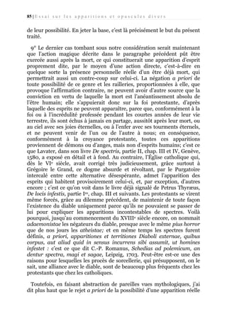 85 | E s s a i s u r l e s a p p a r i t i o n s e t o p u s c u l e s d i v e r s

de leur possibilité. En jeter la base, c’est là précisément le but du présent
traité.
9° Le dernier cas tombant sous notre considération serait maintenant
que l’action magique décrite dans le paragraphe précédent pût être
exercée aussi après la mort, ce qui constituerait une apparition d’esprit
proprement dite, par le moyen d’une action directe, c’est-à-dire en
quelque sorte la présence personnelle réelle d’un être déjà mort, qui
permettrait aussi un contre-coup sur celui-ci. La négation a priori de
toute possibilité de ce genre et les railleries, proportionnées à elle, que
provoque l’affirmation contraire, ne peuvent avoir d’autre source que la
conviction en vertu de laquelle la mort est l’anéantissement absolu de
l’être humain; elle s’appuierait donc sur la foi protestante, d’après
laquelle des esprits ne peuvent apparaître, parce que, conformément à la
foi ou à l’incrédulité professée pendant les courtes années de leur vie
terrestre, ils sont échus à jamais en partage, aussitôt après leur mort, ou
au ciel avec ses joies éternelles, ou à l’enfer avec ses tourments éternels,
et ne peuvent venir de l’un ou de l’autre à nous; en conséquence,
conformément à la croyance protestante, toutes ces apparitions
proviennent de démons ou d’anges, mais non d’esprits humains; c’est ce
que Lavater, dans son livre De spectris, partie II, chap. III et IV, Genève,
1580, a exposé en détail et à fond. Au contraire, l’Église catholique qui,
dès le VIe siècle, avait corrigé très judicieusement, grâce surtout à
Grégoire le Grand, ce dogme absurde et révoltant, par le Purgatoire
intercalé entre cette alternative désespérante, admet l’apparition des
esprits qui habitent provisoirement celui-ci, et, par exception, d’autres
encore ; c’est ce qu’on voit dans le livre déjà signalé de Petrus Thyræus,
De locis infestis, partie Ire, chap. III et suivants. Les protestants se virent
même forcés, grâce au dilemme précédent, de maintenir de toute façon
l’existence du diable uniquement parce qu’ils ne pouvaient se passer de
lui pour expliquer les apparitions incontestables de spectres. Voilà
pourquoi, jusqu’au commencement du XVIIIe siècle encore, on nommait
adaemonistae les négateurs du diable, presque avec le même pius horror
que de nos jours les atheistae; et en même temps les spectres furent
définis, a priori, apparitiones et territiones Diaboli externae, quibus
corpus, aut aliud quid in sensus incurrens sibi assumit, ut homines
infestet : c’est ce que dit C.-P. Romanus, Schedias ad polemicum, an
dentur spectra, magi et sagae, Leipzig, 1703. Peut-être est-ce une des
raisons pour lesquelles les procès de sorcellerie, qui présupposent, on le
sait, une alliance avec le diable, sont de beaucoup plus fréquents chez les
protestants que chez les catholiques.
Toutefois, en faisant abstraction de pareilles vues mythologiques, j’ai
dit plus haut que le rejet a priori de la possibilité d’une apparition réelle

 
