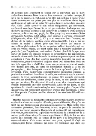 86 | E s s a i s u r l e s a p p a r i t i o n s e t o p u s c u l e s d i v e r s

de défunts peut seulement se fonder sur la conviction que la mort
anéantit entièrement l’être humain. Tant que cette conviction manque, il
n’y a pas de raison, en effet, pour qu’un être qui continue à exister d’une
façon quelconque, ne puisse pas non plus se manifester d’une façon
quelconque, et agir sur un autre être qui se trouve même dans un autre
état. Aussi Lucien ajoute-t-il non moins logiquement que naïvement,
après avoir conté que Démocrite ne prit pas un instant le change sur une
mômerie spectrale destinée à lui inspirer de la terreur : Οΰτω βεβαίως
έπίστενε, μηδέν έιναι τας ψυχάς έτι, έξω γενομένας των σωάτων(Adeo
persuasum habebat, nihil adhuc esse animas a corpore separatas)
(Philopseudès, chap. XXXII). S’il y a au contraire dans l’homme, en
dehors de la matière, quelque chose d’indestructible, il n’y a pas de
raison, au moins a priori, pour que cette chose, qui produit le
merveilleux phénomène de la vie, ne puisse, celle-ci terminée, agir sur
ceux qui vivent encore. Ce point serait donc à résoudre seulement a
posteriori, par l’expérience; mais ceci est d’autant plus difficile, que, sans
parler de toutes les illusions voulues et involontaires des rapporteurs,
même la vision réelle dans laquelle un défunt se présente peut très bien
appartenir à l’une des huit espèces énumérées jusqu’ici par moi; en
conséquence, peut-être en est-il toujours ainsi. Oui, même dans le cas où
une telle apparition a révélé des choses que personne ne pouvait savoir,
ceci devrait peut-être, en vertu de l’explication donnée à la fin du
paragraphe 7, être interprété comme la forme qu’aurait prise ici la
révélation d’une clairvoyance somnambulique spontanée; quoique la
production de celle-ci dans l’état de veille, ou seulement avec le souvenir
complet de l’état somnambulique, ne puisse être prouvée sûrement;
toutefois ces révélations, autant que je le sache, ne sont jamais venues
que par les rêves. En attendant, il peut y avoir des circonstances qui
rendent impossible une telle interprétation. Aussi de nos jours, où des
questions de cet ordre sont envisagées avec beaucoup plus d’impartialité
qu’autrefois, par conséquent abordées et traitées plus hardiment, il nous
est bien permis d’espérer que l’on aboutira à des résultats définitifs sur
cet objet.
Maintes histoires de revenants sont d’ailleurs de telle nature, que toute
explication d’une autre espèce offre de grandes difficultés, dès qu’on ne
tient pas ces histoires pour absolument mensongères. Mais contre cette
accusation protestent, dans beaucoup de cas, en partie le caractère du
premier narrateur, en partie l’honnêteté et la sincérité qui empreignent
son récit, et, plus que tout, la parfaite ressemblance de la marche et de la
nature particulières des prétendues apparitions, si éloignés les uns des
autres que puissent être les temps et les pays d’où proviennent les
communications. Cela saute surtout aux yeux, quand il s’agit de
circonstances toutes spéciales qui n’ont été reconnues que dans ces

 