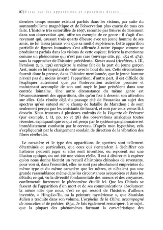 87 | E s s a i s u r l e s a p p a r i t i o n s e t o p u s c u l e s d i v e r s

derniers temps comme existant parfois dans les visions, par suite du
somnambulisme magnétique et de l’observation plus exacte de tous ces
faits. L’histoire très entortillée de 1697, racontée par Brierre de Boismont
dans son observation 420, offre un exemple de ce genre : il s’agit d’un
revenant qui, causant trois quarts d’heure avec un jeune homme de ses
amis, ne lui laissa jamais voir que sa moitié supérieure. Cette apparition
partielle de figures humaines s’est affirmée à notre époque comme se
produisant parfois dans les visions de cette espèce; Brierre la mentionne
comme un phénomène qui n’est pas rare (ouvrage cité, pp. 454 et 474),
sans la rapprocher de l’histoire précédente. Kieser aussi (Archives, t. III,
livraison 2, p. 139) enregistre le même fait de la part du jeune garçon
Arst, mais en lui imputant de voir avec le bout du nez. Cette circonstance
fournit donc la preuve, dans l’histoire mentionnée, que le jeune homme
n’avait pas du moins inventé l’apparition; d’autre part, il est difficile de
l’expliquer autrement que par l'intervention autrefois promise et
maintenant accomplie de son ami noyé le jour précédent dans une
contrée lointaine. Une autre circonstance du même genre est
l'évanouissement des apparitions, dès qu’on fixe à dessein son attention
sur elles. Cela résulte déjà du passage cité de Pausanias au sujet des
spectres qu’on entend sur le champ de bataille de Marathon : ils sont
seulement perçus par les assistants de hasard, et non par ceux venus là à
dessein. Nous trouvons à plusieurs endroits de la Voyante de Prévorst
(par exemple, t. II, pp. 10 et 38) des observations analogues toutes
récentes, expliquant que ce qui est perçu par le système ganglionnaire est
immédiatement combattu par le cerveau. D’après mon hypothèse, cela
s’expliquerait par le changement soudain de direction de la vibration des
fibres cérébrales.
Le caractère et le type des apparitions de spectres sont tellement
déterminés et particuliers, que ceux qui s’entendent à déchiffrer ces
histoires peuvent juger si elles sont inventées, ou reposent sur une
illusion optique, ou ont été une vision réelle. Il est à désirer et à espérer
qu’on nous donne bientôt un recueil d’histoires chinoises de revenants,
pour voir si, dans l’essentiel, elles ne sont pas absolument empreintes du
même type et du même caractère que les nôtres, et n’étaient pas une
grande ressemblance même dans les circonstances accessoires et dans les
détails; ce qui, vu la diversité fondamentale des mœurs et des croyances,
confirmerait fortement le phénomène étudié ici. Que les Chinois se
fassent de l’apparition d’un mort et de ses communications absolument
la même idée que nous, c’est ce qui ressort de l’histoire, d’ailleurs
inventée, « Hing-Lo-Tu, ou la peinture mystérieuse », que Stanislas
Julien a traduite dans son volume, L’orphelin de la Chine, accompagné
de nouvelles et de poésies, 1834. Je fais également remarquer, à ce sujet,
que la plupart des phénomènes formant la caractéristique des

 