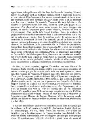 88 | E s s a i s u r l e s a p p a r i t i o n s e t o p u s c u l e s d i v e r s

apparitions, tels qu’ils sont décrits dans les livres de Henning, Wenzel,
Teller, etc., et, plus tard, de Justinus Kerner, Horst et beaucoup d’autres,
se rencontrent déjà absolument les mêmes dans des écrits très anciens :
par exemple, dans trois ouvrages du XVIe siècle, que j’ai en ce moment
sous les yeux : Lavater, De spectris; Thyræus, De locis infestis; et De
spectris et apparitionibus, libri duo, Eisleben, 1597, 500 pages in-4°,
anonyme. Ces phénomènes sont, entre autres, les coups frappés aux
portes, les efforts apparents pour ouvrir celles-ci, fermées ou non, le
retentissement d’un poids très lourd tombant dans la maison, la
projection bruyante des instruments dans la cuisine ou du bois sur le sol,
qui se retrouvent ensuite dans le meilleur ordre, le défoncement de
tonneaux, le clouement distinct d’un cercueil, quand un habitant de la
maison va mourir, les pas qui se glissent ou tâtonnent dans une chambre
obscure, le tiraillement de la couverture du lit, l’odeur de pourriture,
l’apparition d’esprits demandant des prières, etc. Or, il n’est pas probable
que les auteurs d’ordinaire très illettrés des affirmations modernes aient
lu ces vieux écrits latins, qui sont rares. Parmi les arguments qui militent
en faveur de la réalité des apparitions, il convient de mentionner aussi le
ton d’incrédulité avec lequel les rapporteurs de seconde main exposent
celles-ci; ce ton est en général si contraint, si affecté, si hypocrite, qu’il
laisse transparaître la croyance secrète qui se dissimule derrière lui.
Je veux, à cette occasion, appeler l’attention sur une histoire de
revenants toute récente, qui mérite d’être plus exactement examinée et
mieux connue que par le compte rendu très mal écrit qu’on en trouve
dans les Feuilles de Prévorst, 8e recueil, page 166. Elle doit son intérêt,
d’une part, à ce que ses particularités ont été juridiquement enregistrées,
et, d’autre part, à cette circonstance très curieuse, que la vision, pendant
plusieurs nuits, ne fut pas vue par la personne avec laquelle elle était en
rapport et au lit de laquelle elle se présentait, parce que celle-ci dormait;
deux prisonnières seulement, enfermées avec elle, l’aperçurent, et ce
n’est qu’ensuite que vint le tour de l’autre; elle en fut tellement
épouvantée, qu’elle avoua d’elle-même sept empoisonnements! L’affaire
est racontée dans une brochure : Procès en cour d’assises, à Mayence, de
l’empoisonneuse Marguerite Iaeger, Mayence, 1835. Le compte rendu
officiel des débats est reproduit dans un journal de Francfort, Didascalia,
5 juillet 1835.
Il me faut maintenant prendre en considération le côté métaphysique
de la chose; car le nécessaire a été déjà dit plus haut sur le côté physique,
ici physiologique. Ce qui, dans toutes les visions, c’est-à-dire les
intuitions par le fonctionnement de l’organe du rêve dans l’état de veille,
excite en réalité notre intérêt, c’est leur rapport quelconque avec quelque
chose d’empiriquement objectif, c’est-à-dire placé hors de nous et

 