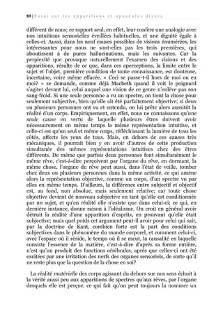 89 | E s s a i s u r l e s a p p a r i t i o n s e t o p u s c u l e s d i v e r s

différent de nous; ce rapport seul, en effet, leur confère une analogie avec
nos intuitions sensorielles éveillées habituelles, et une dignité égale à
celles-ci. Aussi, dans les neuf causes possibles de visions énumérées, les
intéressantes pour nous ne sont-elles pas les trois premières, qui
aboutissent à de pures hallucinations, mais les suivantes. Car la
perplexité que provoque naturellement l’examen des visions et des
apparitions, résulte de ce que, dans ces aperceptions, la limite entre le
sujet et l’objet, première condition de toute connaissance, est douteuse,
incertaine, voire même effacée. « Ceci se passe-t-il hors de moi ou en
moi? » se demande, comme déjà Macbeth quand il voit le poignard
s’agiter devant lui, celui auquel une vision de ce genre n’enlève pas son
sang-froid. Si une seule personne a vu un spectre, on tient la chose pour
seulement subjective, bien qu’elle ait été parfaitement objective; si deux
ou plusieurs personnes ont vu et entendu, on lui prête alors aussitôt la
réalité d’un corps. Empiriquement, en effet, nous ne connaissons qu’une
seule cause en vertu de laquelle plusieurs êtres doivent avoir
nécessairement en même temps la même représentation intuitive, et
celle-ci est qu’un seul et même corps, réfléchissant la lumière de tous les
côtés, affecte les yeux de tous. Mais, en dehors de ces causes très
mécaniques, il pourrait bien y en avoir d’autres de cette production
simultanée des mêmes représentations intuitives chez des êtres
différents. De même que parfois deux personnes font simultanément le
même rêve, c’est-à-dire perçoivent par l’organe du rêve, en dormant, la
même chose, l’organe du rêve peut aussi, dans l’état de veille, tomber
chez deux ou plusieurs personnes dans la même activité, ce qui amène
alors la représentation objective, comme un corps, d'un spectre vu par
elles en même temps. D’ailleurs, la différence entre subjectif et objectif
est, au fond, non absolue, mais seulement relative; car toute chose
objective devient de nouveau subjective en tant qu’elle est conditionnée
par un sujet, et qu’en réalité elle n’existe que dans celui-ci; ce qui, en
dernière instance, donne raison à l’idéalisme. On croit en général avoir
détruit la réalité d'une apparition d’esprits, en prouvant qu’elle était
subjective; mais quel poids cet argument peut-il avoir pour celui qui sait,
par la doctrine de Kant, combien forte est la part des conditions
subjectives dans le phénomène du monde corporel, et comment celui-ci,
avec l’espace où il réside, le temps où il se meut, la causalité en laquelle
consiste l’essence de la matière, c’est-à-dire d’après sa forme entière,
n’est qu’un produit des fonctions cérébrales, après que celles-ci ont été
excitées par une irritation des nerfs des organes sensoriels, de sorte qu’il
ne reste plus que la question de la chose en soi?
La réalité matérielle des corps agissant du dehors sur nos sens échoit à
la vérité aussi peu aux apparitions de spectres qu’aux rêves, par l’organe
desquels elle est perçue, ce qui fait qu’on peut toujours la nommer un

 