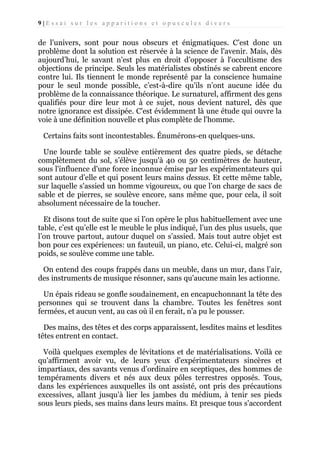 9|Essai sur les apparitions et opuscules divers

de l’univers, sont pour nous obscurs et énigmatiques. C’est donc un
problème dont la solution est réservée à la science de l'avenir. Mais, dès
aujourd’hui, le savant n'est plus en droit d’opposer à l'occultisme des
objections de principe. Seuls les matérialistes obstinés se cabrent encore
contre lui. Ils tiennent le monde représenté par la conscience humaine
pour le seul monde possible, c’est-à-dire qu'ils n’ont aucune idée du
problème de la connaissance théorique. Le surnaturel, affirment des gens
qualifiés pour dire leur mot à ce sujet, nous devient naturel, dès que
notre ignorance est dissipée. C'est évidemment là une étude qui ouvre la
voie à une définition nouvelle et plus complète de l'homme.
Certains faits sont incontestables. Énumérons-en quelques-uns.
Une lourde table se soulève entièrement des quatre pieds, se détache
complètement du sol, s’élève jusqu'à 40 ou 50 centimètres de hauteur,
sous l'influence d'une force inconnue émise par les expérimentateurs qui
sont autour d'elle et qui posent leurs mains dessus. Et cette même table,
sur laquelle s'assied un homme vigoureux, ou que l’on charge de sacs de
sable et de pierres, se soulève encore, sans même que, pour cela, il soit
absolument nécessaire de la toucher.
Et disons tout de suite que si l’on opère le plus habituellement avec une
table, c’est qu’elle est le meuble le plus indiqué, l’un des plus usuels, que
l’on trouve partout, autour duquel on s’assied. Mais tout autre objet est
bon pour ces expériences: un fauteuil, un piano, etc. Celui-ci, malgré son
poids, se soulève comme une table.
On entend des coups frappés dans un meuble, dans un mur, dans l’air,
des instruments de musique résonner, sans qu'aucune main les actionne.
Un épais rideau se gonfle soudainement, en encapuchonnant la tête des
personnes qui se trouvent dans la chambre. Toutes les fenêtres sont
fermées, et aucun vent, au cas où il en ferait, n’a pu le pousser.
Des mains, des têtes et des corps apparaissent, lesdites mains et lesdites
têtes entrent en contact.
Voilà quelques exemples de lévitations et de matérialisations. Voilà ce
qu'affirment avoir vu, de leurs yeux d'expérimentateurs sincères et
impartiaux, des savants venus d’ordinaire en sceptiques, des hommes de
tempéraments divers et nés aux deux pôles terrestres opposés. Tous,
dans les expériences auxquelles ils ont assisté, ont pris des précautions
excessives, allant jusqu’à lier les jambes du médium, à tenir ses pieds
sous leurs pieds, ses mains dans leurs mains. Et presque tous s'accordent

 