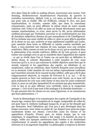 90 | E s s a i s u r l e s a p p a r i t i o n s e t o p u s c u l e s d i v e r s

rêve dans l’état de veille (a waking dream, insomnium sine somno. Voir
Sonntag, Sicilimentorum Academicorum Fasciculus de spectris et
ominibus morientium, Altdorf, 1716, p. 11); mais, au fond, elle ne perd
pas pour cela sa réalité. Elle est d’ailleurs, comme le rêve, une pure
représentation, et n’existe, comme telle, que dans la conscience
connaissante; mais on peut affirmer la même chose de notre monde
extérieur réel. Celui-ci en effet ne nous est donné directement aussi que
comme représentation, et n’est, ainsi qu’on l’a dit, qu’un phénomène
cérébral provoqué par l’irritation nerveuse et né conformément aux lois
de fonctions subjectives (formes du pur sensualisme et de l’intelligence).
Si l’on réclame une autre réalité de celles-ci, alors se pose déjà la question
de la chose en soi, qui, soulevée et trop rapidement expédiée par Locke,
puis montrée dans toute sa difficulté et rejetée comme insoluble par
Kant, a reçu pourtant une réponse de moi, quoique avec une certaine
restriction. Mais comme en tout cas la chose en soi, qui se manifeste dans
le phénomène d’un monde extérieur, diffère de lui toto genere, il peut
exister une analogie avec ce qui se manifeste dans l’apparition des esprits
: ce qui se révèle dans l’un et l’autre cas est peut-être en définitive la
même chose, la volonté. Répondant à cette manière de voir, nous
trouvons qu’il y a, en ce qui concerne la réalité objective aussi bien que le
monde corporel et les apparitions des esprits, un idéalisme et un
scepticisme, enfin un criticisme, dans l’intérêt desquels nous travaillons
en ce moment. Cette manière de voir est même expressément confirmée
par l’assertion suivante de la voyante la plus célèbre, celle qui a été le plus
soigneusement observée, la voyante de Prévorst (t. I, p. 12) : « Si les
esprits peuvent se faire voir seulement sous cette forme, ou si mon œil
peut seulement les voir sous cette forme et mes sens les saisir seulement
ainsi; si, pour un œil plus immatériel ils ne seraient pas plus immatériels,
c’est ce que je ne puis affirmer avec certitude; mais je le soupçonne
presque ». Ceci n’est-il pas tout à fait analogue à la doctrine kantienne : «
Ce que peuvent être les choses en soi, nous l’ignorons, et ne connaissons
que leurs phénomènes » ?
Toute la démonologie et la connaissance des esprits de l'antiquité et du
moyen âge, comme leur conception de la magie, inséparable de celles-là,
ont pour base le réalisme inattaqué jusque-là, et qui ne fut ébranlé que
par Descartes. Seul l’idéalisme qui s’est peu à peu développé dans les
temps nouveaux, nous mène au point de vue duquel nous pouvons juger
exactement toutes ces choses, c’est-à-dire aussi les visions et les
apparitions d’esprits. D’autre part, en même temps, par la voie
empirique, le magnétisme animai a fait surgir à la lumière du jour la
magie, voilée aux époques antérieures dans l’ombre et se dissimulant
craintivement, et soumis les apparitions des esprits à des recherches
sérieuses et à un jugement impartial. La philosophie a toujours le dernier

 