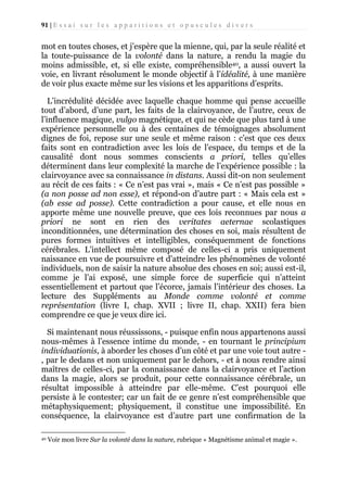 91 | E s s a i s u r l e s a p p a r i t i o n s e t o p u s c u l e s d i v e r s

mot en toutes choses, et j’espère que la mienne, qui, par la seule réalité et
la toute-puissance de la volonté dans la nature, a rendu la magie du
moins admissible, et, si elle existe, compréhensible40, a aussi ouvert la
voie, en livrant résolument le monde objectif à l’idéalité, à une manière
de voir plus exacte même sur les visions et les apparitions d’esprits.
L’incrédulité décidée avec laquelle chaque homme qui pense accueille
tout d’abord, d’une part, les faits de la clairvoyance, de l’autre, ceux de
l’influence magique, vulgo magnétique, et qui ne cède que plus tard à une
expérience personnelle ou à des centaines de témoignages absolument
dignes de foi, repose sur une seule et même raison : c’est que ces deux
faits sont en contradiction avec les lois de l’espace, du temps et de la
causalité dont nous sommes conscients a priori, telles qu’elles
déterminent dans leur complexité la marche de l’expérience possible : la
clairvoyance avec sa connaissance in distans. Aussi dit-on non seulement
au récit de ces faits : « Ce n’est pas vrai », mais « Ce n’est pas possible »
(a non posse ad non esse), et répond-on d’autre part : « Mais cela est »
(ab esse ad posse). Cette contradiction a pour cause, et elle nous en
apporte même une nouvelle preuve, que ces lois reconnues par nous a
priori ne sont en rien des veritates aeternae scolastiques
inconditionnées, une détermination des choses en soi, mais résultent de
pures formes intuitives et intelligibles, conséquemment de fonctions
cérébrales. L’intellect même composé de celles-ci a pris uniquement
naissance en vue de poursuivre et d’atteindre les phénomènes de volonté
individuels, non de saisir la nature absolue des choses en soi; aussi est-il,
comme je l’ai exposé, une simple force de superficie qui n’atteint
essentiellement et partout que l’écorce, jamais l’intérieur des choses. La
lecture des Suppléments au Monde comme volonté et comme
représentation (livre I, chap. XVII ; livre II, chap. XXII) fera bien
comprendre ce que je veux dire ici.
Si maintenant nous réussissons, - puisque enfin nous appartenons aussi
nous-mêmes à l’essence intime du monde, - en tournant le principium
individuationis, à aborder les choses d’un côté et par une voie tout autre , par le dedans et non uniquement par le dehors, - et à nous rendre ainsi
maîtres de celles-ci, par la connaissance dans la clairvoyance et l’action
dans la magie, alors se produit, pour cette connaissance cérébrale, un
résultat impossible à atteindre par elle-même. C’est pourquoi elle
persiste à le contester; car un fait de ce genre n’est compréhensible que
métaphysiquement; physiquement, il constitue une impossibilité. En
conséquence, la clairvoyance est d’autre part une confirmation de la
40

Voir mon livre Sur la volonté dans la nature, rubrique « Magnétisme animal et magie ».

 