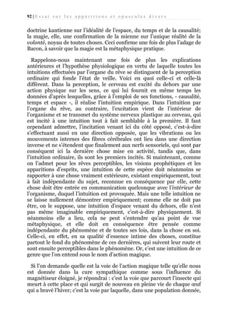 92 | E s s a i s u r l e s a p p a r i t i o n s e t o p u s c u l e s d i v e r s

doctrine kantienne sur l’idéalité de l’espace, du temps et de la causalité;
la magie, elle, une confirmation de la mienne sur l’unique réalité de la
volonté, noyau de toutes choses. Ceci confirme une fois de plus l’adage de
Bacon, à savoir que la magie est la métaphysique pratique.
Rappelons-nous maintenant une fois de plus les explications
antérieures et l’hypothèse physiologique en vertu de laquelle toutes les
intuitions effectuées par l’organe du rêve se distinguent de la perception
ordinaire qui fonde l'état de veille. Voici en quoi celle-ci et celle-là
diffèrent. Dans la perception, le cerveau est excité du dehors par une
action physique sur les sens, ce qui lui fournit en même temps les
données d’après lesquelles, grâce à l’emploi de ses fonctions, - causalité,
temps et espace -, il réalise l'intuition empirique. Dans l’intuition par
l’organe du rêve, au contraire, l’excitation vient de l’intérieur de
l’organisme et se transmet du système nerveux plastique au cerveau, qui
est incité à une intuition tout à fait semblable à la première. Il faut
cependant admettre, l’incitation venant ici du côté opposé, c’est-à-dire
s’effectuant aussi en une direction opposée, que les vibrations ou les
mouvements internes des fibres cérébrales ont lieu dans une direction
inverse et ne s’étendent que finalement aux nerfs sensoriels, qui sont par
conséquent ici la dernière chose mise en activité, tandis que, dans
l’intuition ordinaire, ils sont les premiers incités. Si maintenant, comme
on l’admet pour les rêves perceptibles, les visions prophétiques et les
apparitions d’esprits, une intuition de cette espèce doit néanmoins se
rapporter à une chose vraiment extérieure, existant empiriquement, tout
à fait indépendante du sujet, reconnue en conséquence par elle, cette
chose doit être entrée en communication quelconque avec l’intérieur de
l’organisme, duquel l’intuition est provoquée. Mais une telle intuition ne
se laisse nullement démontrer empiriquement; comme elle ne doit pas
être, on le suppose, une intuition d’espace venant du dehors, elle n’est
pas même imaginable empiriquement, c’est-à-dire physiquement. Si
néanmoins elle a lieu, cela ne peut s’entendre qu’au point de vue
métaphysique, et elle doit en conséquence être pensée comme
indépendante du phénomène et de toutes ses lois, dans la chose en soi.
Celle-ci, en effet, en sa qualité d’essence intime des choses, constitue
partout le fond du phénomène de ces dernières, qui suivent leur route et
sont ensuite perceptibles dans le phénomène. Or, c’est une intuition de ce
genre que l’on entend sous le nom d’action magique.
Si l’on demande quelle est la voie de l’action magique telle qu’elle nous
est donnée dans la cure sympathique comme sous l’influence du
magnétiseur éloigné, je répondrai : c’est la voie que parcourt l’insecte qui
meurt à cette place et qui surgit de nouveau en pleine vie de chaque œuf
qui a bravé l’hiver; c’est la voie par laquelle, dans une population donnée,

 
