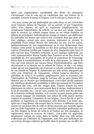 93 | E s s a i s u r l e s a p p a r i t i o n s e t o p u s c u l e s d i v e r s

après une augmentation considérable des décès, les naissances
s’accroissent; c’est la voie qui ne s’achemine pas, aux lisières de la
causalité, à travers le temps et l’espace; c’est la voie par la chose en soi.
Or, nous savons par ma philosophie que cette chose en soi, c’est-à-dire
aussi l’essence intime de l’homme, est sa volonté, et que l’organisme
entier d’un chacun, tel qu’il se représente empiriquement, est
simplement l’objectivation de celle-là, en un mot son image naissant
dans le cerveau. La volonté comme chose en soi réside toutefois en
dehors du principium individuationis (temps et espace), qui différencie
les individus; les bornes que celui-ci crée n’existent donc pas pour elle.
Ceci explique, autant que nous pouvons embrasser ce terrain, la
possibilité d’une action directe des individus les uns sur les autres,
indépendamment de leur rapprochement ou de leur éloignement dans
l’espace; cette action se manifeste en fait dans quelques-unes des neuf
espèces d’intuition éveillée par l’organe du rêve, énumérées plus haut, et
plus souvent dans l’intuition endormie; et ceci explique également, par
cette communication directe fondée dans l’essence en soi des choses, la
possibilité du rêve perceptible, de la prise de conscience de l’entourage
direct dans le somnambulisme, et enfin de la clairvoyance. La volonté de
l’un, qui n’est entravée par aucune borne d’individualisation, agit donc
directement et in distans sur la volonté de l’autre, et elle a en même
temps agi sur son organisme, qui n’est que sa volonté considérée au point
de vue intuitif de l’espace. Si maintenant une telle action, atteignant par
cette voie l’intérieur de l’organisme, s’étend jusqu’au directeur et
président de celui-ci, le système ganglionnaire, puis se transmet, par
l’interruption de l’isolation, jusqu’au cerveau, elle ne peut jamais être
élaborée par ce dernier que cérébralement, c’est-à-dire qu’elle amènera
des intuitions absolument semblables à celles qui naissent de l’excitation
extérieure des sens, soit des images dans l’espace d’après les trois
dimensions de celui-ci, avec mouvement dans le temps, conformément à
la loi de causalité, etc. : car les unes comme les autres sont des produits
de la fonction cérébrale intuitive, et le cerveau ne peut jamais parler que
son propre langage. En attendant, une action de cette espèce portera
toujours le caractère, l’empreinte de son origine, c’est-à-dire de ce qui l’a
produite, et imprimera en conséquence cette dernière à la forme que,
après un si long détour, elle évoque dans le cerveau, si différente que son
essence en soi puisse être de celle-ci. Qu’un mourant, par exemple, agisse
par une forte inspiration ou par une intention volontaire quelconque sur
un être éloigné, la forme de celui-ci, si l’action est très énergique, se
représentera dans le cerveau de l’autre, c’est-à-dire lui apparaîtra
absolument comme un corps dans la réalité. Mais une telle action,
s’effectuant par l’intérieur de l’organisme, aura lieu plus facilement sur
un cerveau étranger endormi qu’éveillé; dans le premier cas, en effet, les

 