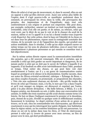 94 | E s s a i s u r l e s a p p a r i t i o n s e t o p u s c u l e s d i v e r s

fibres de celui-ci n’ont pas de mouvement, et, dans le second, elles en ont
un opposé à celui qu’elles doivent avoir. Aussi une action plus faible de
l’espèce dont il s’agit pourra-t-elle se manifester seulement dans le
sommeil, en provoquant les rêves; dans la veille, elle provoquera des
pensées, des impressions et de l’inquiétude; mais tout cela
conformément à son origine et portant son empreinte. Elle peut donc,
par exemple, rechercher, amener un instinct ou trait inexplicable, mais
irrésistible, celui d’où elle est partie; et de même, au rebours, celui qui
veut venir, par le désir de ne pas le voir ni de le chasser du seuil de la
maison, même si on l’a appelé et si on lui a donné rendez-vous (experto
crede Ruperto). Sur cette action, dont la base est l’identité de la chose en
soi dans tous les phénomènes, repose aussi la contagiosité constatée des
visions, de la seconde vue et de l’apparition des esprits, qui produit une
action semblable, dans le résultat, à celle qu’un objet corporel exerce en
même temps sur les sens de plusieurs individus; ceux-ci aussi font voir
simultanément à plusieurs personnes ce qui ensuite se constitue tout à
fait objectivement.
Sur la même action directe repose aussi la communication immédiate
des pensées, qui a été souvent remarquée. Elle est si certaine, que je
conseille à celui qui doit garder un secret important et dangereux, de ne
jamais parler à celui qui ne doit pas le savoir de l’affaire à laquelle il se
rapporte; il lui faudrait en effet avoir inévitablement dans l’idée, pendant
ce temps, l’état entier des choses, ce qui peut faire voir clair
soudainement à l’autre; car il y a un genre de communication contre
lequel ne protègent ni le silence ni la dissimulation. Goethe raconte, dans
ses notes du Divan-oriental-occidental, rubrique « Échange de fleurs »,
que deux couples d’amants, en promenade, se proposèrent des charades.
« Très vite non seulement chacune est devinée - dès qu’elle tombe des
lèvres de celui qui l’énonce; mais, à la fin, le mot que l’un a dans l’esprit,
et qu’il veut manger en énigme, est découvert et exprimé par l’autre,
grâce à la plus directe divination. » Ma belle hôtesse, à Milan, il y a de
longues années, me demanda un soir, à table, dans une conversation très
animée, le chiffre des trois numéros qu’elle avait choisis comme terne à la
loterie. De but en blanc j’indiquai exactement le premier et le deuxième,
puis, étonné de sa joie, réveillé en quelque sorte et réfléchissant soudain,
faussement le troisième. Le degré extrême d’une action de ce genre se
trouve, on le sait, chez les somnambules très clairvoyantes, qui décrivent
exactement à ceux qui les interrogent leur patrie éloignée, leur habitation
dans la région même, ou les contrées lointaines qu’ils ont parcourues. La
chose en soi est la même dans tous les êtres, et l’état de clairvoyance
permet à celui qui s’y trouve de penser avec mon cerveau, au lieu de
penser avec le sien, qui dort profondément.

 