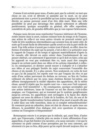 95 | E s s a i s u r l e s a p p a r i t i o n s e t o p u s c u l e s d i v e r s

Comme il est certain pour nous, d’autre part, que la volonté, en tant que
chose en soi, n’est ni détruite ni anéantie par la mort, on ne peut
précisément nier a priori la possibilité qu’une action magique de l’espèce
décrite ne puisse provenir aussi d’un être déjà mort. Mais une telle
possibilité ne peut pas davantage être admise nettement et affirmée
positivement; quoique acceptable en général, elle offre cependant,
considérée de près, de grandes difficultés que je vais exposer brièvement.
Puisque nous devons nous représenter l’essence intérieure de l’homme,
restée intacte dans la mort, comme existant hors du temps et de l’espace,
une action de celle-ci sur nous autres vivants ne pourrait exister qu’à
l’aide de très nombreux intermédiaires qui seraient tous de notre côté; de
sorte qu’il serait facile de déterminer quelle serait en cela la part réelle du
mort. Une telle action n’aurait pas à entrer tout d’abord, en effet, dans les
formes d’intuition du sujet qui la perçoit, c’est-à-dire à se présenter sous
le rapport de l’espace et du temps et agissant matériellement d’après la
loi causale, elle devrait en outre entrer dans l’enchaînement de son
penser abstrait, car autrement il ignorerait ce qu’il doit en faire; celui qui
lui apparaît ne veut pas seulement être vu, mais aussi être compris
jusqu’à un certain point dans ses idées et les actions répondant à cellesci; en conséquence, ce dernier aurait encore à s’adapter et à s’attacher
aux idées et aux préjugés limités du sujet concernant l’ensemble des
choses et du monde. Il y a plus encore. Non seulement, en vertu de tout
ce que j’ai dit jusqu’ici, les esprits sont vus par l’organe du rêve et par
suite d’une action parvenant du dedans au cerveau, au lieu de l’action
ordinaire du dehors par les sens; mais Justinus Kerner lui-même, qui
affirme énergiquement la réalité objective des apparitions, dit la même
chose, quand il répète que les esprits sont vus « non avec l’œil corporel,
mais avec l’œil immatériel ». En conséquence, quoique accomplies par
une action intérieure, issue de l’essence en soi des choses, c’est-à-dire
magique, sur l’organisme, qui se transmet par le système ganglionnaire
jusqu’au cerveau, les apparitions sont envisagées à la façon des objets
agissant sur nous du dehors à l’aide de la lumière, de l’air, du son et de
l’odeur. Quelle transformation l’action admise d’un mort n’aurait-elle pas
à subir dans une telle transition, dans un si complet métaschématisme!
Et comment peut-on admettre, dans cet état de choses et après tous ces
détours, la possibilité d’un dialogue réel, avec questions et réponses,
comme on l’enregistre si fréquemment?
Remarquons encore à ce propos que le ridicule, qui, aussi bien, d’autre
part, que l’épouvante, s’attache plus ou moins à toute affirmation d’une
apparition, et qui fait limiter à la raconter, a la cause suivante: c’est que le
narrateur en parle comme d’une perception par les sens externes, qui
sûrement n’a pas eu lieu, déjà parce qu’un esprit devrait toujours être vu

 