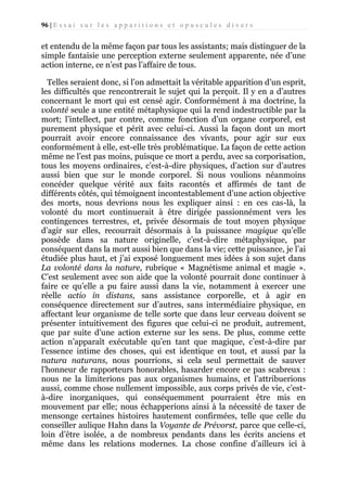 96 | E s s a i s u r l e s a p p a r i t i o n s e t o p u s c u l e s d i v e r s

et entendu de la même façon par tous les assistants; mais distinguer de la
simple fantaisie une perception externe seulement apparente, née d’une
action interne, ce n’est pas l’affaire de tous.
Telles seraient donc, si l’on admettait la véritable apparition d’un esprit,
les difficultés que rencontrerait le sujet qui la perçoit. Il y en a d’autres
concernant le mort qui est censé agir. Conformément à ma doctrine, la
volonté seule a une entité métaphysique qui la rend indestructible par la
mort; l’intellect, par contre, comme fonction d’un organe corporel, est
purement physique et périt avec celui-ci. Aussi la façon dont un mort
pourrait avoir encore connaissance des vivants, pour agir sur eux
conformément à elle, est-elle très problématique. La façon de cette action
même ne l’est pas moins, puisque ce mort a perdu, avec sa corporisation,
tous les moyens ordinaires, c’est-à-dire physiques, d’action sur d’autres
aussi bien que sur le monde corporel. Si nous voulions néanmoins
concéder quelque vérité aux faits racontés et affirmés de tant de
différents côtés, qui témoignent incontestablement d’une action objective
des morts, nous devrions nous les expliquer ainsi : en ces cas-là, la
volonté du mort continuerait à être dirigée passionnément vers les
contingences terrestres, et, privée désormais de tout moyen physique
d’agir sur elles, recourrait désormais à la puissance magique qu’elle
possède dans sa nature originelle, c’est-à-dire métaphysique, par
conséquent dans la mort aussi bien que dans la vie; cette puissance, je l’ai
étudiée plus haut, et j’ai exposé longuement mes idées à son sujet dans
La volonté dans la nature, rubrique « Magnétisme animal et magie ».
C’est seulement avec son aide que la volonté pourrait donc continuer à
faire ce qu’elle a pu faire aussi dans la vie, notamment à exercer une
réelle actio in distans, sans assistance corporelle, et à agir en
conséquence directement sur d’autres, sans intermédiaire physique, en
affectant leur organisme de telle sorte que dans leur cerveau doivent se
présenter intuitivement des figures que celui-ci ne produit, autrement,
que par suite d’une action externe sur les sens. De plus, comme cette
action n’apparaît exécutable qu’en tant que magique, c’est-à-dire par
l’essence intime des choses, qui est identique en tout, et aussi par la
natura naturans, nous pourrions, si cela seul permettait de sauver
l’honneur de rapporteurs honorables, hasarder encore ce pas scabreux :
nous ne la limiterions pas aux organismes humains, et l’attribuerions
aussi, comme chose nullement impossible, aux corps privés de vie, c’està-dire inorganiques, qui conséquemment pourraient être mis en
mouvement par elle; nous échapperions ainsi à la nécessité de taxer de
mensonge certaines histoires hautement confirmées, telle que celle du
conseiller aulique Hahn dans la Voyante de Prévorst, parce que celle-ci,
loin d’être isolée, a de nombreux pendants dans les écrits anciens et
même dans les relations modernes. La chose confine d’ailleurs ici à

 