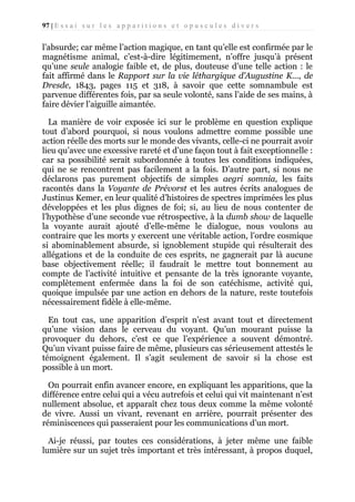 97 | E s s a i s u r l e s a p p a r i t i o n s e t o p u s c u l e s d i v e r s

l’absurde; car même l’action magique, en tant qu’elle est confirmée par le
magnétisme animal, c’est-à-dire légitimement, n’offre jusqu’à présent
qu’une seule analogie faible et, de plus, douteuse d’une telle action : le
fait affirmé dans le Rapport sur la vie léthargique d’Augustine K..., de
Dresde, 1843, pages 115 et 318, à savoir que cette somnambule est
parvenue différentes fois, par sa seule volonté, sans l’aide de ses mains, à
faire dévier l’aiguille aimantée.
La manière de voir exposée ici sur le problème en question explique
tout d’abord pourquoi, si nous voulons admettre comme possible une
action réelle des morts sur le monde des vivants, celle-ci ne pourrait avoir
lieu qu’avec une excessive rareté et d’une façon tout à fait exceptionnelle :
car sa possibilité serait subordonnée à toutes les conditions indiquées,
qui ne se rencontrent pas facilement a la fois. D’autre part, si nous ne
déclarons pas purement objectifs de simples aegri somnia, les faits
racontés dans la Voyante de Prévorst et les autres écrits analogues de
Justinus Kemer, en leur qualité d’histoires de spectres imprimées les plus
développées et les plus dignes de foi; si, au lieu de nous contenter de
l’hypothèse d’une seconde vue rétrospective, à la dumb show de laquelle
la voyante aurait ajouté d’elle-même le dialogue, nous voulons au
contraire que les morts y exercent une véritable action, l’ordre cosmique
si abominablement absurde, si ignoblement stupide qui résulterait des
allégations et de la conduite de ces esprits, ne gagnerait par là aucune
base objectivement réelle; il faudrait le mettre tout bonnement au
compte de l’activité intuitive et pensante de la très ignorante voyante,
complètement enfermée dans la foi de son catéchisme, activité qui,
quoique impulsée par une action en dehors de la nature, reste toutefois
nécessairement fidèle à elle-même.
En tout cas, une apparition d’esprit n’est avant tout et directement
qu’une vision dans le cerveau du voyant. Qu’un mourant puisse la
provoquer du dehors, c’est ce que l’expérience a souvent démontré.
Qu’un vivant puisse faire de même, plusieurs cas sérieusement attestés le
témoignent également. Il s’agit seulement de savoir si la chose est
possible à un mort.
On pourrait enfin avancer encore, en expliquant les apparitions, que la
différence entre celui qui a vécu autrefois et celui qui vit maintenant n’est
nullement absolue, et apparaît chez tous deux comme la même volonté
de vivre. Aussi un vivant, revenant en arrière, pourrait présenter des
réminiscences qui passeraient pour les communications d’un mort.
Ai-je réussi, par toutes ces considérations, à jeter même une faible
lumière sur un sujet très important et très intéressant, à propos duquel,

 
