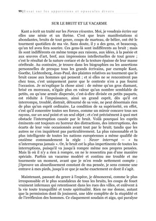 99 | E s s a i s u r l e s a p p a r i t i o n s e t o p u s c u l e s d i v e r s

SUR LE BRUIT ET LE VACARME
Kant a écrit un traité sur les Forces vivantes. Moi, je voudrais écrire sur
elles une nénie et un thrène. C'est que leurs manifestations si
abondantes, bruits de tout genre, coups de marteau, de bélier, ont été le
tourment quotidien de ma vie. Sans doute, il y a des gens, et beaucoup,
qu’un tel aveu fera sourire. Ces gens-là sont indifférents au bruit ; mais
ils sont indifférents en même temps aux raisons, aux idées, à la poésie et
aux œuvres d’art, bref, aux impressions intellectuelles de tout genre ;
c’est le résultat de la nature coriace et de la texture épaisse de leur masse
cérébrale. Au contraire, je trouve dans les biographies ou les assertions
personnelles de presque tous les grands écrivains, par exemple Kant,
Goethe, Lichtenberg, Jean-Paul, des plaintes relatives au tourment que le
bruit cause aux hommes qui pensent ; et si elles ne se rencontrent pas
chez tous, c’est uniquement parce que le contexte n’en a pas fourni
l'occasion. Je m’explique la chose ainsi : de même qu’un gros diamant,
brisé en morceaux, n’égale plus en valeur qu’un nombre semblable de
petits, ou qu’une armée dispersée, c’est-à-dire divisée en petits paquets,
est réduite à l’impuissance, ainsi un grand esprit, dès qu'il est
interrompu, troublé, distrait, détourné de sa voie, ne peut désormais rien
de plus qu'un esprit ordinaire. La condition de sa supériorité, en effet,
c’est qu'il concentre toutes ses forces, comme un miroir concave tous ses
rayons, sur un seul point et un seul objet ; et c’est précisément à quoi met
obstacle l'interruption causée par le bruit. Voilà pourquoi les esprits
éminents ont toujours eu horreur des distractions, des interruptions, des
écarts de leur voie occasionnés avant tout par le bruit; tandis que les
autres ne s’en inquiètent pas particulièrement. La plus raisonnable et la
plus intelligente de toutes les nations européennes a même qualifié de
onzième commandement la règle : Never interrupt — « tu
n’interrompras jamais ». Or, le bruit est la plus impertinente de toutes les
interruptions, puisqu'il va jusqu’à rompre même nos propres pensées.
Mais là où il n’y a rien à rompre, on ne le ressentira pas d’une manière
spéciale. Parfois un vacarme modéré et continu me trouble et me
tourmente un moment, avant que je m’en rende nettement compte ;
j’éprouve un alourdissement constant de ma pensée, je sens comme une
entrave à mes pieds, jusqu'à ce que je sache exactement ce dont il s’agit.
Maintenant, passant du genre à l’espèce, je dénoncerai, comme le plus
irresponsable et le plus scandaleux de tous les bruits, les coups de fouet
vraiment infernaux qui retentissent dans les rues des villes, et enlèvent à
la vie toute tranquillité et toute spiritualité. Rien ne me donne, autant
que la permission dont ils jouissent, une idée complète de la stupidité et
de l’irréflexion des hommes. Ce claquement soudain et aigu, qui paralyse

 