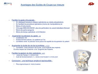 – Faciliter le geste chirurgicale :
• En déplaçant plusieurs étapes opératoires au stade préopératoire,
• En facilitant la procédure opératoire (moins de manipulations) et
• Moins d’instruments.
• Chirurgie MINI-INVASIVE: plus de perforation du canal médullaire fémoral
• Moins de perte sanguine
• Moins de temps opératoire et d’infection
– Augmenter la précision du geste : (9)
• modélisation 3D
• Positionnement précise du système sur l’os
• Corrélation entre la précision de la pose et la rapidité de récupération du patient
– Augmenter la durée de vie de la prothèse : (1,2,3)
• Correlation entre précision de la pose et la longévité des implants
Et entre respect de l’anatomie et la longévité des implants
– Faciliter la gestion du bloc opératoire : (6,7)
• moins de Temps (11) OPERATOIRE
• Coût de fonctionnement (11) : MOINS D’INSTRUMENT A STERILISER
– Conclusion : une technique simple et reproductible :
• Plus ergonomique et moins invasive
Avantages des Guides de Coupe sur mesure
 