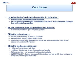 • La technologie n’exclut pas le contrôle du chirurgien :
– Validation des paramètres indispensables.
– Le chirurgien ne sera jamais un ingénieur opérateur : son expérience intervient
tout au long de la procédure
• Ne pas confondre avec les prothèses sur mesure :
– C’est l’instrumentation qui s’adapte au patient
• Objectifs chirurgicaux :
– Limiter les « outliers » (précision, longévité).
– Personnaliser la chirurgie au patient opéré
– rendre la chirurgie plus fiable et plus simple (ex : cas compliqués : cals vicieux
osseux en particulier fémoraux )
• Objectifs médico-économique :
- Moins d’instruments à stériliser
– meilleure Gestion du temps d’occupation de la salle
– Maîtrise des flux : - de stock de Prothèse et d’ancillaire
– INCONVÈNIANT : Guides de coupe NON remboursés par la SS donc coût pour la
clinique ou le chirurgien ou le labo
Conclusion
 