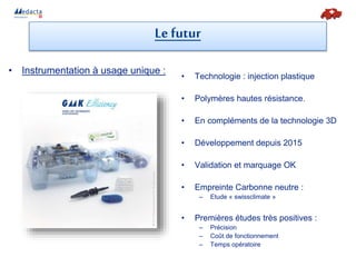 • Instrumentation à usage unique :
• Technologie : injection plastique
• Polymères hautes résistance.
• En compléments de la technologie 3D
• Développement depuis 2015
• Validation et marquage OK
• Empreinte Carbonne neutre :
– Etude « swissclimate »
• Premières études très positives :
– Précision
– Coût de fonctionnement
– Temps opératoire
Le futur
 