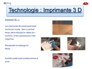 Impression 3D : (1)
Les imprimantes 3D construisent l’objet
couche par couche : dans un premier
temps, elle le découpe en milliers de «
tranches » et les superpose pour créer
l’objet final.
Récupération et nettoyage du
Moule.
Contrôle qualité avant conditionnement et
envoi.
Technologie : Imprimante 3 D
 
