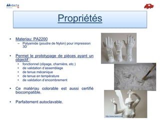 • Materiau: PA2200
– Polyamide (poudre de Nylon) pour impression
3D
• Permet le prototypage de pièces ayant un
objectif :
• fonctionnel (clipage, charnière, etc.)
• de validation d’assemblage
• de tenue mécanique
• de tenue en température
• de validation d’encombrement
• Ce matériau colorable est aussi certifié
biocompatible.
• Parfaitement autoclavable.
Propriétés
http://www.beam-it.eu
 