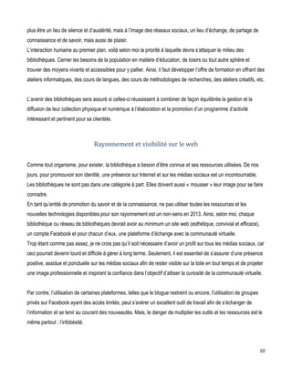 plus être un lieu de silence et d’austérité, mais à l’image des réseaux sociaux, un lieu d’échange, de partage de
connaissance et de savoir, mais aussi de plaisir.
L’interaction humaine au premier plan, voilà selon moi la priorité à laquelle devra s’attaquer le milieu des
bibliothèques. Cerner les besoins de la population en matière d’éducation, de loisirs ou tout autre sphère et
trouver des moyens vivants et accessibles pour y pallier. Ainsi, il faut développer l’offre de formation en offrant des
ateliers informatiques, des cours de langues, des cours de méthodologies de recherches, des ateliers créatifs, etc.
L’avenir des bibliothèques sera assuré si celles-ci réussissent à combiner de façon équilibrée la gestion et la
diffusion de leur collection physique et numérique à l’élaboration et la promotion d’un programme d’activité
intéressant et pertinent pour sa clientèle.

Rayonnement et visibilité sur le web
Comme tout organisme, pour exister, la bibliothèque a besoin d’être connue et ses ressources utilisées. De nos
jours, pour promouvoir son identité, une présence sur Internet et sur les médias sociaux est un incontournable.
Les bibliothèques ne sont pas dans une catégorie à part. Elles doivent aussi « mousser » leur image pour se faire
connaitre.
En tant qu’entité de promotion du savoir et de la connaissance, ne pas utiliser toutes les ressources et les
nouvelles technologies disponibles pour son rayonnement est un non-sens en 2013. Ainsi, selon moi, chaque
bibliothèque ou réseau de bibliothèques devrait avoir au minimum un site web (esthétique, convivial et efficace),
un compte Facebook et pour chacun d’eux, une plateforme d’échange avec la communauté virtuelle.
Trop étant comme pas assez, je ne crois pas qu’il soit nécessaire d’avoir un profil sur tous les médias sociaux, car
ceci pourrait devenir lourd et difficile à gérer à long terme. Seulement, il est essentiel de s’assurer d’une présence
positive, assidue et ponctuelle sur les médias sociaux afin de rester visible sur la toile en tout temps et de projeter
une image professionnelle et inspirant la confiance dans l’objectif d’attiser la curiosité de la communauté virtuelle.
Par contre, l’utilisation de certaines plateformes, telles que le blogue restreint ou encore, l'utilisation de groupes
privés sur Facebook ayant des accès limités, peut s’avérer un excellent outil de travail afin de s’échanger de
l’information et se tenir au courant des nouveautés. Mais, le danger de multiplier les outils et les ressources est le
même partout : l’infobésité.

10

 