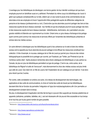 L’avantage pour les bibliothèques de développer une bonne gestion de leur identité numérique est que leurs
employés pourront en bénéficier aussi en y adhérant. Permettant du même coup à la bibliothèque de n’avoir à
gérer que quelques comptes/profils sur la toile, obtenir par un seul canal le pouls et les commentaires de ses
abonnées et de ses employés et d’avoir l’opportunité d’être partagé/cité auprès de différentes catégories de
personne et de réseaux (professionnels ou non). C'est-à-dire que les abonnées pourront partager des liens et des
ressources auprès de leurs réseaux (exemple : leur famille) et que les employés pourront aussi partager des liens
et des ressources auprès de leurs réseaux (exemple : bibliothécaires, techniciens, etc.) permettant une plus
grande visibilité et d'étendre son rayonnement sur la toile. Créant ainsi un gros réseau d’échange et de partage
ayant comme point commun les ressources et services offerts par l’ensemble des bibliothèques présentes et
actives dans les médias sociaux.
Un autre élément à développer pour les bibliothèques quant à leur présence sur le web et dans les médias
sociaux est la capacité pour leurs abonnés de pouvoir partager et de diffuser les ressources constituant leur
collection. À titre d’exemple, le nouveau catalogue de la Ville de Laval qui permet pour chacune des notices
bibliographiques la possibilité de la partager par courriel, par Facebook, par Twitter, par Pinterest et par de
nombreux autres sites7. Après plusieurs recherches dans divers catalogues de bibliothèques un peu partout au
Canada, de plus en plus de bibliothèques permettent ce type de partage. C’est le cas, entre autres, de la
bibliothèque de Régina8 et celle de Vancouver9, mais étonnamment le choix des médias sociaux est plus limité
que celle de Laval. Ceci étant dit, la Ville de Laval a fait l’implantation de son catalogue en juin dernier. Il est donc
plus récent que les 2 autres.
Par contre, cette constatation en amène une autre, à la vitesse de développement des technologies, des
applications et des outils de communications, le choix et l’achat des outils de travail par les bibliothèques
devraient être fait en fonction de permettre l’intégration et l’ajout de modules/applications afin d’en permettre un
développement constant dans le temps.
De plus, le développement d’application doit être fait de façon à pouvoir être supporté par diverses plateformes et
appareils (cellulaires, portables, tablettes, etc.), ceci est nécessaire afin de pouvoir être accessible en tout temps
et en tout lieu par le plus grand nombre de gens possible.
7

Ressource : http://www.biblio.ville.laval.qc.ca/in/faces/homeInBook.xhtml

9

Ressource : http://www.reginalibrary.ca/index.html

9

Ressource : http://www.vpl.ca/

11

 