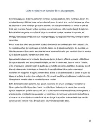Coûts monétaires et humains de ces changements.
Comme nous pouvons de deviner, ce tournant numérique à un coût. Les livres, même numériques, doivent être
achetés et leur disponibilité est limitée par le nombre de licences du contrat. Ainsi, ce n’est pas parce que le livre
est disponible en format numérique que tous les abonnés y ont accès en même temps. Le nombre de prêts est
limité. Mais l’avantage d'acquérir un livre numérique par une bibliothèque est la réduction du coût de traitement.
Puisque celui-ci n’engendre aucuns frais de préparation matérielle physique, de reliure, de réparation, etc.
Idem pour les bases de données. Les seuls frais engendrés pour leur acquisition relèvent du nombre de licences
demandées.
Mais là où les coûts sont à la hausse relève plutôt du volet Services à la clientèle que du volet Collection. Ainsi,
les heures d’ouverture des bibliothèques devront être élargies afin de s’ajuster aux horaires des abonnées. Les
bibliothèques devront être ouvertes les soirs et les fins de semaine afin que les gens travaillants durant la semaine
ou les étudiants puissent y aller dans leurs temps libres.
Les qualifications du personnel embauché doivent aussi changer de façon à refléter la « nouvelle » bibliothèque.
La capacité à travailler avec les nouvelles technologies, de créer du contenu web, d’avoir le sens de l’initiative,
d’être à l’aise avec le public sont autant de qualités qui devront être recherchées. Les tâches diverses qui doivent
être exécutées dans les bibliothèques ne doivent plus être aussi limitées et hiérarchisées, mais devront
maintenant être incorporées de façon à permettre à tous de faire un peu de tout et d’être au courant de toutes les
étapes de la chaine de gestion et de production afin d’être proactif quant à la méthodologie de travail et permettre
l’émergence de nouvelles idées, de nouvelles façons de travailler.
Enfin, dernier commentaire personnel, mais qui doit, néanmoins, être tenu en compte pour l’avancement et
l’émancipation des bibliothèques dans l’avenir. Les bibliothèques évoluent pour la majorité dans un monde
syndical assez influent qui freine bien souvent, par sa lourdeur administrative et sa réticence aux changements, la
prise de décision et l’intégration de nouveautés. Les bibliothèques devront trouver un terrain d’entente afin de se
sortir de ce carcan municipal ou scolaire afin de tirer leur épingle du jeu et faire face aux réalités du « marché »
dans lequel elles évoluent, c'est-à-dire où le savoir est universel et accessible à tous.

12

 