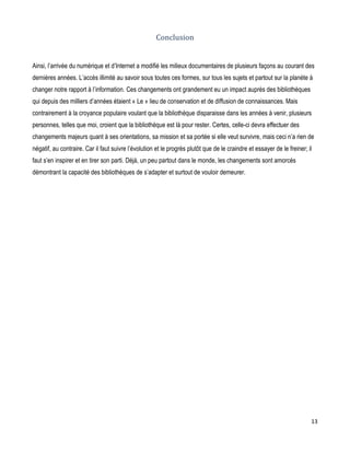 Conclusion
Ainsi, l’arrivée du numérique et d’Internet a modifié les milieux documentaires de plusieurs façons au courant des
dernières années. L’accès illimité au savoir sous toutes ces formes, sur tous les sujets et partout sur la planète à
changer notre rapport à l’information. Ces changements ont grandement eu un impact auprès des bibliothèques
qui depuis des milliers d’années étaient « Le » lieu de conservation et de diffusion de connaissances. Mais
contrairement à la croyance populaire voulant que la bibliothèque disparaisse dans les années à venir, plusieurs
personnes, telles que moi, croient que la bibliothèque est là pour rester. Certes, celle-ci devra effectuer des
changements majeurs quant à ses orientations, sa mission et sa portée si elle veut survivre, mais ceci n’a rien de
négatif, au contraire. Car il faut suivre l’évolution et le progrès plutôt que de le craindre et essayer de le freiner; il
faut s’en inspirer et en tirer son parti. Déjà, un peu partout dans le monde, les changements sont amorcés
démontrant la capacité des bibliothèques de s’adapter et surtout de vouloir demeurer.

13

 