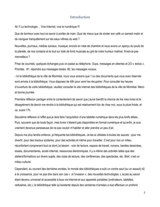 Introduction
Ah !! La technologie… Vive Internet, vive le numérique !!!
Que de bonheur avec tout ce savoir à portée de main. Quoi de mieux que de siroter son café un samedi matin et
de naviguer tranquillement sur les eaux infinies du web ?
Nouvelles, journaux, médias sociaux, musique; encore en robe de chambre et nous avons un aperçu du pouls de
la planète, de nos contacts et le tout sur toile de fond musicale au gré de notre humeur matinal. N’est-ce pas
merveilleux ?
Prise de courriels, quelques échanges puis on passe au téléphone. Oups, messages en attentes et 2/3 « textos ».
Priorités : #1, répondre aux messages textes. #2, les messages vocaux.
- Ici la bibliothèque de la ville de Montréal, nous vous avisons que 1 ou des documents que vous avez réservés
sont arrivés à la bibliothèque. Vous disposez de 48h pour venir les récupérer. Pour consulter les heures
d’ouverture de votre bibliothèque, veuillez consulter le site internet des bibliothèques de la ville de Montréal. Merci
et bonne journée.
Première réflexion partager entre le contentement de savoir que j’aurai bientôt la chance de lire mes livres et le
désagrément de devoir me rendre à la bibliothèque qui est relativement loin de chez moi, sous la pluie froide, et
ce, avant 17h.
Deuxième réflexion à l’effet que je dois faire l’acquisition d’une tablette numérique dans les plus brefs délais…
Puis, souvenir que de toute façon, mes livres n’étaient pas disponibles en format numérique et qu’enfin, je suis
vraiment devenue paresseuse de ne pas vouloir m’habiller et aller prendre un peu d’air.
Depuis ma plus tendre enfance, je fréquente les bibliothèques. Je les ai utilisées à toutes les sauces : pour me
divertir, pour des travaux scolaires, pour des activités et même pour travailler. C’est pour moi un milieu
réconfortant comprenant tout ce dont j’ai besoin : coin de lecture, espace de travail, romans, bandes dessinées,
essais, documentaires, accès Internet, ressources électroniques. Il y a même des activités telles que des
ateliers/formations sur divers sujets, des clubs de lecture, des conférences, des spectacles, etc. Bref, c’est un
milieu culturel.
Cependant, au courant des dernières années, le monde des bibliothèques a subi un contre saut (ou un assaut) dû
à la croissance, pour ne pas dire dans son cas « à l’invasion », des nouvelles technologies. L’accès au savoir
étant devenu universel et accessible à tous via Internet et aux appareils portables (ordinateurs, tablettes,
cellulaires, etc.), la bibliothèque telle qu’existante depuis des centaines d’années a due effectuer un profond
2

 