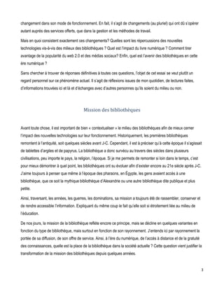 changement dans son mode de fonctionnement. En fait, il s’agit de changements (au pluriel) qui ont dû s’opérer
autant auprès des services offerts, que dans la gestion et les méthodes de travail.
Mais en quoi consistent exactement ces changements? Quelles sont les répercussions des nouvelles
technologies vis-à-vis des milieux des bibliothèques ? Quel est l’impact du livre numérique ? Comment tirer
avantage de la popularité du web 2.0 et des médias sociaux? Enfin, quel est l’avenir des bibliothèques en cette
ère numérique ?
Sans chercher à trouver de réponses définitives à toutes ces questions, l’objet de cet essai se veut plutôt un
regard personnel sur ce phénomène actuel. Il s’agit de réflexions issues de mon quotidien, de lectures faites,
d’informations trouvées ici et là et d’échanges avec d’autres personnes qu’ils soient du milieu ou non.

Mission des bibliothèques
Avant toute chose, il est important de bien « contextualiser » le milieu des bibliothèques afin de mieux cerner
l’impact des nouvelles technologies sur leur fonctionnement. Historiquement, les premières bibliothèques
remontent à l’antiquité, soit quelques siècles avant J-C. Cependant, il est à préciser qu’à cette époque il s’agissait
de tablettes d’argiles et de papyrus. La bibliothèque a donc survécu au travers des siècles dans plusieurs
civilisations, peu importe le pays, la religion, l’époque. Si je me permets de remonter si loin dans le temps, c’est
pour mieux démontrer à quel point, les bibliothèques ont su évoluer afin d’exister encore au 21e siècle après J-C.
J’aime toujours à penser que même à l’époque des pharaons, en Égypte, les gens avaient accès à une
bibliothèque, que ce soit la mythique bibliothèque d’Alexandrie ou une autre bibliothèque dite publique et plus
petite.
Ainsi, traversant, les années, les guerres, les dominations, sa mission a toujours été de rassembler, conserver et
de rendre accessible l’information. Expliquant du même coup le fait qu’elle soit si étroitement liée au milieu de
l’éducation.
De nos jours, la mission de la bibliothèque reflète encore ce principe, mais se décline en quelques variantes en
fonction du type de bibliothèque, mais surtout en fonction de son rayonnement. J’entends ici par rayonnement la
portée de sa diffusion, de son offre de service. Ainsi, à l’ère du numérique, de l’accès à distance et de la gratuité
des connaissances, quelle est la place de la bibliothèque dans la société actuelle ? Cette question vient justifier la
transformation de la mission des bibliothèques depuis quelques années.

3

 