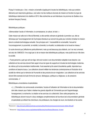 Puisqu’il n’existe pas « Une » mission universelle s’appliquant à toutes les bibliothèques, mais que certains
éléments sont néanmoins généraux, voici selon moi les meilleurs énoncés de mission en fonction du type de
bibliothèque relativement à la réalité en 2013. Mes recherches se sont étendues à la province du Québec et au
territoire français (France).

Bibliothèques publiques :
«Démocratiser l’accès à l’information, la connaissance, la culture, le loisir. »
Cette mission est celle de la Ville de Montréal, si elle semble ordinaire et générale à première vue, elle se
démarque par l’accompagnement de 8 principes directeurs qui servent de guide pour orienter et baliser la mission
dans le contexte technologique actuelle. Ces principes sont : l’accessibilité et universalité, l’accueil et
l’accompagnement, la proximité, la mobilité, la diversité, la virtualité, la collaboration et le travail en réseau.1
Un autre énoncé que j’affectionne particulièrement, mais qui est beaucoup plus élaboré, car il se veut universel,
est celui de l’UNESCO. Il ne s’agit pas ici de la mission des bibliothèques publiques, mais plutôt de son rôle dans
la société.
« Toute personne, quel que soit son âge, doit avoir accès à une documentation adaptée à ses besoins. Les
collections et les services doivent faire appel à tous les types de supports et à toutes les technologies modernes,
de même qu'à la documentation traditionnelle. Il est essentiel qu'ils soient d'excellente qualité, répondant aux
conditions et besoins locaux. Les collections doivent refléter les tendances contemporaines et l'évolution de la
société de même que la mémoire de l'humanité et des produits de son imagination. Les collections et les services
doivent être exempts de toute forme de censure, idéologique, politique ou religieuse, ou de pressions
commerciales. »2
Bibliothèques universitaires et spécialisées
« […] Permettre à la communauté universitaire, l'accès et l'utilisation de l'information et de la documentation
dont elle a besoin pour l'aider à réaliser les grands objectifs de l'Université que sont l'apprentissage,
l'enseignement, la recherche, la création et les services à la collectivité. Dans cette perspective, les
bibliothèques doivent recourir à deux stratégies complémentaires de fourniture de la documentation générale
et spécialisée qu'utilisent les chercheurs, les professeurs, les chargés de cours, les étudiants et les autres
1

Ressource : http://encyclo.bibliomontreal.com/actualites/html/commission/commission-biblio-XXI.pdf

2

Ressource : http://www.unesco.org/webworld/libraries/manifestos/libraman_fr.html

4

 