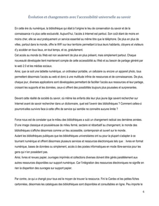 Évolution et changements avec l’accessibilité universelle au savoir
En cette ère du numérique, la bibliothèque qui était à l’origine le lieu de conservation du savoir et de la
connaissance n’a plus cette exclusivité. Aujourd’hui, l’accès à Internet est partout. Son coût étant de moins en
moins cher, elle se veut pratiquement un service essentiel au même titre que le téléphone. De plus en plus de
villes, partout dans le monde, offre le WiFi sur leur territoire permettant à tous leurs habitants, citoyens et visiteurs
d’y accéder en tous lieux, en tout temps, et ce, gratuitement.
Cet accès au monde du Web est non seulement de plus en plus présent, mais simplement partout. Chaque
nouveauté développée tient maintenant compte de cette accessibilité au Web et au besoin de partage généré par
le web 2.0 et les médias sociaux.
Ainsi, que ce soit une tablette numérique, un ordinateur portable, un cellulaire ou encore un appareil photo, tous
permettent désormais l’accès au web et donc à une multitude infinie de ressources et de connaissances. De plus,
chaque jour, diverses applications sont développées permettant de faciliter l’accès aux ressources et leur partage,
croisant les supports et les données, ceux-ci offrent des possibilités toujours plus poussées et surprenantes.
Devant cette réalité de société du savoir, où même les enfants dès leur plus jeune âge savent rechercher sur
Internet avant de savoir rechercher dans un dictionnaire, quel est l’avenir des bibliothèques ? Comment celles-ci
pourront-elles survivre face à cette offre de service qui semble ne connaitre aucune limite ?
Force nous est de constater que le milieu des bibliothèques a subi un changement radical ces dernières années.
D’une image classique et poussiéreuse de milieu fermé, sectaire et rébarbatif au changement, le monde des
bibliothèques s’affiche désormais comme un lieu accessible, contemporain et ouvert sur le monde.
Autant les bibliothèques publiques que les bibliothèques universitaires ont su pour la plupart s’adapter à ce
tournant numérique et offrent désormais plusieurs services et ressources électroniques tels que : livres en format
numérique, bases de données ou simplement, accès à des postes informatiques en mode libre-service pour les
gens qui n’en possèdent pas.
Ainsi, livres et revues papier, ouvrages imprimés et collections diverses doivent être gérés parallèlement aux
autres ressources disponibles sur support numérique. Car l’intégration des ressources électroniques ne signifie en
rien la disparition des ouvrages sur support papier.
Par contre, ce qui a changé pour tous est le moyen de trouver la ressource. Fini le Cardex et les petites fiches
cartonnées, désormais les catalogues des bibliothèques sont disponibles et consultables en ligne. Peu importe le
6

 