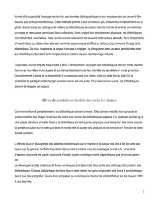 format et le support de l’ouvrage recherché, ses données bibliographiques et son emplacement ne peuvent être
trouvés que de façon électronique. Cette méthode permet à tout un chacun, peu importe leur emplacement sur le
globe, d’avoir accès au catalogue de milliers de bibliothèques de partout dans le monde et ainsi de connaitre les
ouvrages et ressources constituant leurs collections. Ainsi, malgré leur emplacement physique, les bibliothèques
sont désormais universelles, mais l’accès à leurs ressources est souvent limité à leurs abonnés. D’où l’importance
d’investir dans la création d’un site web convivial, ergonomique et efficace, de façon à promouvoir l’image de la
bibliothèque. De plus, l’aspect de la langue n’est pas à négliger ; le bilinguisme étant un atout considérable dont
les bibliothèques devraient tenir compte dans la création de leur identité/image virtuelle.
Cependant, encore trop de travail reste à faire. Premièrement, la plupart des bibliothèques sont en mode réaction
face à ces nouvelles technologies et aux demandes/besoins de leur clientèle au lieu d’être en mode proaction.
Deuxièmement, l’accès et la disponibilité à la ressource sont une chose, mais en cette ère du web 2.0, la
possibilité de partager et d’échanger la ressource en est une autre. Pour assurer leur survie, les bibliothèques
doivent développer cet aspect.

Offres de produits et facilité des accès à distance.
Comme mentionné précédemment, les bibliothèques doivent innover. Elles doivent modifier leurs produits et
surtout modifier leur image. Il est faux de croire que l’avenir des bibliothèques passera d’ici quelques années qu’à
une simple présence virtuelle. Mais si la bibliothèque en tant que lieu physique veut demeurer, elle devra assurer
sa présence autant sur le web que dans le monde réel et ajuster ses produits et ses services en fonction de cette
double vocation.
L’offre de plus en plus grande des tablettes électroniques sur le marché et la baisse des prix a fait en sorte que
beaucoup de gens en ont fait l’acquisition découvrant du même coup les avantages de cet outil : économie
d’espace, économie de papier, économie d’argent (copie numérique moins dispendieuse que le format papier),
etc.
Le développement de collection de livres numériques doit désormais faire partie des politiques d’acquisition des
bibliothèques. Chaque bibliothèque doit faire face à cette réalité, les gens empruntent des livres à la bibliothèque
parce que cela est gratuit. Que le livre soit papier ou numérique le mandat de la bibliothèque est de pouvoir l’offrir
à ces abonnés.
7

 