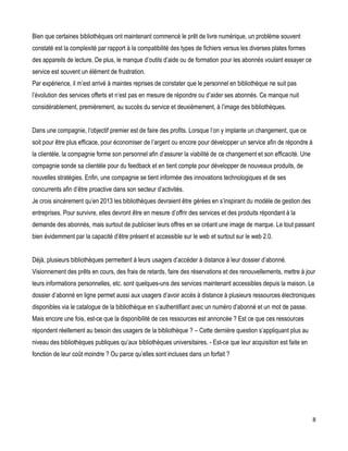 Bien que certaines bibliothèques ont maintenant commencé le prêt de livre numérique, un problème souvent
constaté est la complexité par rapport à la compatibilité des types de fichiers versus les diverses plates formes
des appareils de lecture. De plus, le manque d’outils d’aide ou de formation pour les abonnés voulant essayer ce
service est souvent un élément de frustration.
Par expérience, il m’est arrivé à maintes reprises de constater que le personnel en bibliothèque ne suit pas
l’évolution des services offerts et n’est pas en mesure de répondre ou d’aider ses abonnés. Ce manque nuit
considérablement, premièrement, au succès du service et deuxièmement, à l’image des bibliothèques.
Dans une compagnie, l’objectif premier est de faire des profits. Lorsque l’on y implante un changement, que ce
soit pour être plus efficace, pour économiser de l’argent ou encore pour développer un service afin de répondre à
la clientèle, la compagnie forme son personnel afin d’assurer la viabilité de ce changement et son efficacité. Une
compagnie sonde sa clientèle pour du feedback et en tient compte pour développer de nouveaux produits, de
nouvelles stratégies. Enfin, une compagnie se tient informée des innovations technologiques et de ses
concurrents afin d’être proactive dans son secteur d’activités.
Je crois sincèrement qu’en 2013 les bibliothèques devraient être gérées en s’inspirant du modèle de gestion des
entreprises. Pour survivre, elles devront être en mesure d’offrir des services et des produits répondant à la
demande des abonnés, mais surtout de publiciser leurs offres en se créant une image de marque. Le tout passant
bien évidemment par la capacité d’être présent et accessible sur le web et surtout sur le web 2.0.
Déjà, plusieurs bibliothèques permettent à leurs usagers d’accéder à distance à leur dossier d’abonné.
Visionnement des prêts en cours, des frais de retards, faire des réservations et des renouvellements, mettre à jour
leurs informations personnelles, etc. sont quelques-uns des services maintenant accessibles depuis la maison. Le
dossier d’abonné en ligne permet aussi aux usagers d’avoir accès à distance à plusieurs ressources électroniques
disponibles via le catalogue de la bibliothèque en s’authentifiant avec un numéro d’abonné et un mot de passe.
Mais encore une fois, est-ce que la disponibilité de ces ressources est annoncée ? Est ce que ces ressources
répondent réellement au besoin des usagers de la bibliothèque ? – Cette dernière question s’appliquant plus au
niveau des bibliothèques publiques qu’aux bibliothèques universitaires. - Est-ce que leur acquisition est faite en
fonction de leur coût moindre ? Ou parce qu’elles sont incluses dans un forfait ?

8

 