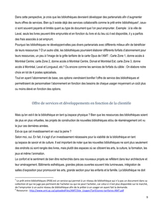 Dans cette perspective, je crois que les bibliothèques devraient développer des partenariats afin d’augmenter
leurs offres de services. Bien qu’il existe déjà des services collaboratifs comme le prêt entre bibliothèques5, ceuxci sont souvent payants et limités quant au type de document que l’on peut emprunter. Exemple : à la ville de
Laval, seuls les livres peuvent être empruntés et en fonction du livre et du lieu où il est disponible, il y a parfois
des frais associés à cet emprunt.
Pourquoi les bibliothèques ne développent-elles pas divers partenariats avec différents milieux afin de bénéficier
de leurs ressources ? D’un autre côté, les bibliothèques pourraient élaborer différents forfaits d’abonnement pour
leurs ressources, un peu à l’image de la grille tarifaire de la carte Opus de l’AMT : Carte Zone 1, donne accès à
Montréal Centre; carte Zone 2, donne accès à Montréal Centre, Dorval et Montréal Est; carte Zone 3, donne
accès à Montréal, Laval et Longueuil, etc.6 Ou encore comme les services de forfaits du câble : On élabore notre
choix en lot de 4 postes spécialisés.
Tout en ayant l’abonnement de base, ces options viendraient bonifier l’offre de service des bibliothèques et
permettraient de personnaliser l’abonnement en fonction des besoins de chaque usager moyennant un coût plus
ou moins élevé en fonction des options.

Offre de services et développements en fonction de la clientèle
Mais qu'en est-il de la bibliothèque en tant qu’espace physique ? Bien que les ressources des bibliothèques soient
de plus en plus virtuelles, les projets de construction de nouvelles bibliothèques et/ou de réaménagement ont vu
le jour ces dernières années.
Est-ce que cet investissement en vaut la peine ?
Selon moi, oui. En fait, il s’agit d’un investissement nécessaire pour la viabilité de la bibliothèque en tant
qu’espace de savoir et de culture. Il est important de noter que les nouvelles bibliothèques ne sont plus seulement
des endroits où sont rangés des livres, mais plutôt des espaces où se côtoient les arts, la culture, la formation, les
jeux et même l’animation.
Le confort et le sentiment de bien être recherchés dans ces nouveaux projets se reflètent dans leur architecture et
leur aménagement. Bâtiments esthétiques, grandes pièces ouvertes souvent très lumineuses, intégration de
salles d’exposition pour promouvoir les arts, grande section pour les enfants et la famille. La bibliothèque ne doit
5

Le prêt entre bibliothèques (PEB) est un service qui permet à un réseau de bibliothèque qui n’a pas un document dans sa
collection et qui ne juge pas pertinent de l’acheter ou qui ne peut l’acheter, car celui-ci n’est plus disponible sur le marché,
de l’emprunter à un autre réseau de bibliothèque afin de le prêter à un usager en ayant fait la demande.
6
Ressource : http://www.amt.qc.ca/uploadedFiles/AMT/Site_Usager/Tarif/zones-tarifaires-AMT.pdf

9

 