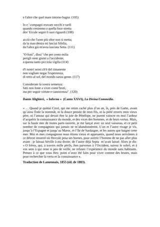 e l'altre che quel mare intorno bagna. (105)
Io e ' compagni eravam vecchi e tardi
quando venimmo a quella foce stretta
dov' Ercule segnò li suoi riguardi (108)
acciò che l'uom più oltre non si metta;
da la man destra mi lasciai Sibilia,
da l'altra già m'avea lasciata Setta. (111)
"O frati", dissi "che per cento milia
perigli siete giunti a l'occidente,
a questa tanto picciola vigilia (114)
d'i nostri sensi ch'è del rimanente
non vogliate negar l'esperienza,
di retro al sol, del mondo sanza gente. (117)
Considerate la vostra semenza:
fatti non foste a viver come bruti,
ma per seguir virtute e canoscenza". (120)
Dante Alighieri, « Inferno » (Canto XXVI), La Divina Commedia.
« … Quand je quittai Circé, qui me retint caché plus d’un an, là, près de Gaëte, avant
qu’ainsi Énée la nommât, ni la douce pensée de mon fils, ni la piété envers mon vieux
père, ni l’amour qui devait être la joie de Pénélope, ne purent vaincre en moi l’ardeur
d’acquérir la connaissance du monde, et des vices des hommes, et de leurs vertus. Mais,
sur la haute mer de toutes parts ouverte, je me lançai avec un seul vaisseau, et ce petit
nombre de compagnons qui jamais ne m’abandonnèrent. L’un et l’autre rivage je vis,
jusqu’à l’Espagne et jusqu’au Maroc, et l’île de Sardaigne, et les autres que baigne cette
mer. Moi et mes compagnons nous étions vieux et appesantis, quand nous arrivâmes à
ce détroit resserré où Hercule posa ses bornes, pour avertir l’homme de ne pas aller plus
avant : je laissai Séville à ma droite; de l’autre déjà Septa m’avait laissé. Alors je dis:
« O frères, qui, à travers mille périls, êtes parvenus à l’Occident, suivez le soleil, et à
vos sens à qui reste si peu de veille, ne refusez l’expérience du monde sans habitants.
Pensez à ce que vous êtes: point n’avez été faits pour vivre comme des brutes, mais
pour rechercher la vertu et la connaissance ».
Traduction de Lamennais, 1855 (éd. de 1883).
 