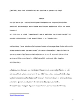 Côté UdeM, nous avons environ 35, 000 amis, étudiants et communauté élargie.

Twitter
Bien  que  je  crois  que  c’est  une  technologie  fascinante  et  que  je  comprends  son  pouvoir  
grandissant pour les médias, les marques et les politiciens, je ne suis pas encore une grande
utilisatrice.
Lors  d’une  visite  au  musée,  j’étais  tellement  ravie  de  l’exposition  que  j’ai  voulu  partager  cette  
émotion  immédiatement,  ce  que  je  peux  faire  sur  FB  où  j’ai  plus  d’amis…

Côté politique, Twitter a joué un rôle important lors des printemps arabe et érable et les médias
sociaux  sont  devenus  la  source  primaire  d’informations  alors  qu’il  y  a  2-3 ans, ils étaient la
source secondaire. Ce changement altère toutes nos formes de communications, mais le
contenu de l’information  (pour  les  médias)  non  vérifié  peut  mener  à  des  situations  
catastrophiques.

À l’UdeM,  nous observons une montée de «followers» mais aussi une bonification de notre
cote (score Klout) qui est maintenant à 69 (sur 100).7 Nous notons aussi que l’intérêt  est  par  
sujet et moins social que Facebook, nos fournisseurs et retransmetteurs de contenu étant des
partenaires (gouvernements, centre de recherche) et quelques journalistes.
Nous sommes sur Instagram depuis un mois seulement, les ressources étant limitées.

7

http://klout.com/home

10

 