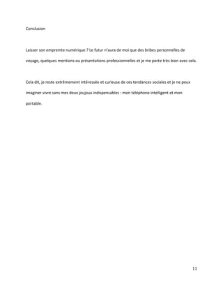 Conclusion

Laisser son empreinte numérique ? Le futur n’aura de moi que des bribes personnelles de
voyage, quelques mentions ou présentations professionnelles et je me porte très bien avec cela.

Cela dit, je reste extrêmement intéressée et curieuse de ces tendances sociales et je ne peux
imaginer vivre sans mes deux joujoux indispensables : mon téléphone intelligent et mon
portable.

11

 
