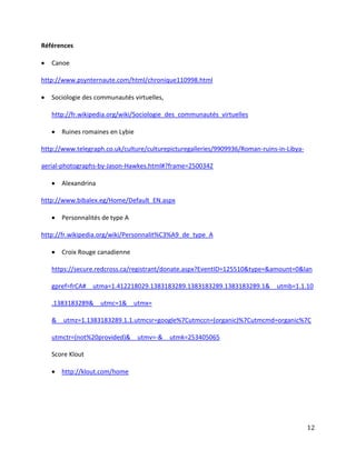 Références
Canoe
http://www.psynternaute.com/html/chronique110998.html
Sociologie des communautés virtuelles,
http://fr.wikipedia.org/wiki/Sociologie_des_communautés_virtuelles
Ruines romaines en Lybie
http://www.telegraph.co.uk/culture/culturepicturegalleries/9909936/Roman-ruins-in-Libyaaerial-photographs-by-Jason-Hawkes.html#?frame=2500342
Alexandrina
http://www.bibalex.eg/Home/Default_EN.aspx
Personnalités de type A
http://fr.wikipedia.org/wiki/Personnalit%C3%A9_de_type_A
Croix Rouge canadienne
https://secure.redcross.ca/registrant/donate.aspx?EventID=125510&type=&amount=0&lan
gpref=frCA#__utma=1.412218029.1383183289.1383183289.1383183289.1&__utmb=1.1.10
.1383183289&__utmc=1&__utmx=
&__utmz=1.1383183289.1.1.utmcsr=google%7Cutmccn=(organic)%7Cutmcmd=organic%7C
utmctr=(not%20provided)&__utmv=-&__utmk=253405065
Score Klout
http://klout.com/home

12

 