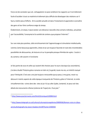 Force  est  de  constater  que  cet…échappatoire  ne  peut  améliorer  les  rapports  car  il  est tellement
facile  d’accéder  à  tout  ce  matériel  et  tellement  plus  difficile  de  développer des relations car il
faut  y  mettre  plus  d’efforts.    Or  la  société  actuelle  vit  dans  l’instantané  et  apprendre  à  connaître  
des gens et leur faire confiance exige du temps.
Évidemment, à la base, il peut exister une déviance naturelle chez certains individus, actualisée
par l’accessibilité,  l’anonymat  et  la  variété  de  contenu  que  propose  l’internet.1

Sur une note plus positive, côté enrichissement de l’apprentissage et stimulation intellectuelle,
comme  j’aime  beaucoup  apprendre, j’étais  et  je  suis toujours fascinée et ravie des innombrables
possibilités de découvertes, de lectures et sur la panoplie presque illimitée de sujets. L’accès à
du  contenu  «dit  savant»  m’enchante

Je fais partie de ceux et celles qui avaient été choisies pour le cours classique (au secondaire),
j’ai  donc  étudié  l’histoire  gréco-romaine  en  latin  et  j’ai  gardé,  toute  ma  vie,  un  intérêt  marqué  
pour  l’Antiquité.  C’est  avec  une  joie  toujours  renouvelée  que  je  peux,  à  ma  guise,  revoir  ou  
découvrir maints aspects de cette époque marquante  de  l’histoire,  grâce  à  l’internet. Je visite
virtuellement  des    ruines  dans  des    sites  où  je  n’ai  pu  aller  (Lybie,  Jordanie).  Je  peux  voir  des  
détails de monuments à Rome (colonne de Trajan) etc. Pure joie.2

1

http://www.psynternaute.com/html/chronique110998.html

2

http://www.telegraph.co.uk/culture/culturepicturegalleries/9909936/Roman-ruins-in-Libya-

aerial-photographs-by-Jason-Hawkes.html#?frame=2500342
4

 