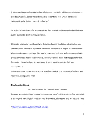 Je pense aussi aux chercheurs qui accèdent facilement à toutes les bibliothèques du monde et
celle des universités. Celle  d’Alexandrina,  piètre  descendante  de  la  Grande  Bibliothèque  
d’Alexandrie, offre plusieurs pistes de recherche. 3

Cet accès à la connaissance fait aussi sauter certaines barrières sociales et préjugés qui veulent
que les plus nantis soient les mieux scolarisés.

J’étais  et  je  suis  toujours  une  fan  de  livres  de  cuisine,  l’aspect  visuel  étant  très  stimulant  pour  
créer et cuisiner. Comme les espaces de vie tendent à se réduire,  vu  les  prix  de  l’immobilier  en  
ville,  moins  d’espaces  =  moins  de place pour le rangement des livres. Également, comme la vie
professionnelle est de plus en plus intense, nous disposons de moins de temps pour chercher.
Conclusion ? Nous cherchons des recettes sur le net et honnêtement, les choix sont
innombrables !
La toile a donc une incidence sur nos choix nutritifs et de repas pour nous, notre famille et pour
nos invités. Idem pour les vins !

Téléphones intelligents
Sur  l’enrichissement  des  communications familiales
Ce support/cette technologie eut,  pour  moi,  beaucoup  plus  d’impact  car  son  meilleur  atout  était  
et est toujours :  être  toujours  accessible  pour  mes  enfants,  peu  importe  où  je  me  trouvais.  J’irais  

3

http://www.bibalex.eg/Home/Default_EN.aspx

5

 