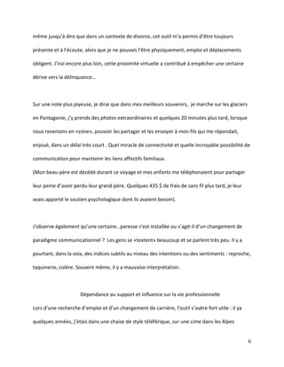 même  jusqu’à  dire  que  dans  un  contexte  de  divorce,  cet  outil  m’a  permis  d’être  toujours  
présente  et  à  l’écoute,  alors  que  je  ne  pouvais  l’être  physiquement,  emploi  et  déplacements  
obligent.  J’irai  encore  plus  loin,  cette  proximité  virtuelle  a  contribué  à  empêcher  une  certaine  
dérive vers la délinquance…

Sur une note plus joyeuse, je dirai que dans mes meilleurs souvenirs, je marche sur les glaciers
en  Pantagonie,  j’y  prends  des  photos  extraordinaires  et  quelques  20  minutes  plus  tard,  lorsque  
nous revenions en «zone», pouvoir les partager et les envoyer à mon fils qui me répondait,
enjoué, dans un délai très court . Quel miracle de connectivité et quelle incroyable possibilité de
communication pour maintenir les liens affectifs familiaux.
(Mon beau-père est décédé durant ce voyage et mes enfants me téléphonaient pour partager
leur  peine  d’avoir  perdu  leur  grand-père. Quelques 435 $ de frais de sans fil plus tard, je leur
avais apporté le soutien psychologique dont ils avaient besoin).

J’observe  également  qu’une  certaine…paresse  s’est  installée  ou  s’agit-il  d’un  changement  de  
paradigme communicationnel ? Les gens se «textent» beaucoup et se parlent très peu. Il y a
pourtant, dans la voix, des indices subtils au niveau des intentions ou des sentiments : reproche,
taquinerie, colère. Souvent même, il y a mauvaise interprétation.

Dépendance au support et influence sur la vie professionnelle
Lors  d’une  recherche  d’emploi  et  d’un  changement  de  carrière, l’outil  s’avère  fort  utile : il ya
quelques années, j’étais dans une chaise de style téléférique, sur une cime dans les Alpes
6

 