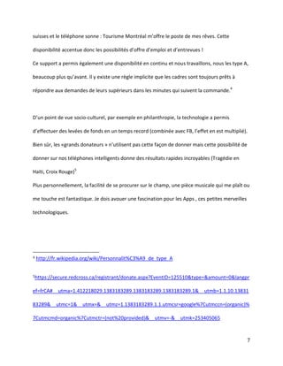 suisses et le téléphone sonne :  Tourisme  Montréal  m’offre  le  poste  de  mes  rêves.  Cette  
disponibilité  accentue  donc  les  possibilités  d’offre  d’emploi  et  d’entrevues  !
Ce support a permis également une disponibilité en continu et nous travaillons, nous les type A,
beaucoup  plus  qu’avant. Il y existe une règle implicite que les cadres sont toujours prêts à
répondre aux demandes de leurs supérieurs dans les minutes qui suivent la commande.4

D’un  point  de  vue  socio-culturel, par exemple en philanthropie, la technologie a permis
d’effectuer  des  levées  de  fonds  en  un  temps  record  (combinée  avec  FB,  l’effet  en  est  multiplié).
Bien  sûr,  les  «grands  donateurs  »  n’utilisent  pas  cette  façon  de  donner  mais  cette  possibilité  de  
donner sur nos téléphones intelligents donne des résultats rapides incroyables (Tragédie en
Haïti, Croix Rouge)5
Plus personnellement, la facilité de se procurer sur le champ, une pièce musicale qui me plaît ou
me touche est fantastique. Je dois avouer une fascination pour les Apps , ces petites merveilles
technologiques.

4

http://fr.wikipedia.org/wiki/Personnalit%C3%A9_de_type_A

5https://secure.redcross.ca/registrant/donate.aspx?EventID=125510&type=&amount=0&langpr

ef=frCA#__utma=1.412218029.1383183289.1383183289.1383183289.1&__utmb=1.1.10.13831
83289&__utmc=1&__utmx=&__utmz=1.1383183289.1.1.utmcsr=google%7Cutmccn=(organic)%
7Cutmcmd=organic%7Cutmctr=(not%20provided)&__utmv=-&__utmk=253405065

7

 