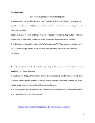 Médias sociaux
Sur Facebook, LinkedIn, Twitter et Instagtram:
Je  suis  de  nature  personnelle  plutôt  secrète.  Professionnellement,  c’est  autre  chose,  vu  mon  
travail. Je n’ai donc jamais été portée vers la promotion de moi-même et de ma vie personnelle
dans tous ses détails.
J’apprécie  suivre,  de  temps  en  temps,  mes  amis  mais  je  trouve  futile  cette pollution de détails
inutiles tels, je rentre dans tel magasin ou tel restaurant, mon enfant prend son bain.
Je  vis  bien  avec  cette  dualité  mais  je  suis  l’antithèse  des  profils  FB  qui  partagent  tout  sur  tout  et  
qui se sentent obligés de tout écrire ou filmer dans les détails. Détresse, solitude ou pur
narcicisme ?

Mes interventions sur Facebook sont d’ordre posting, surtout lorsque je suis en vacances ou en
week-end car j’ai plus de temps.
Je suis heureuse de pouvoir suivre mes amis et connaissances FB. Ces derniers se situent, pour
la plupart, dans le groupe d âge de 40-55 ans. Plus de la moitié sont sur FB, certains très actifs
mais la plupart, comme moi, utilisent FB occasionnellement.
Je  n’ai  donc  jamais  vécu  ce  sentiment  fort  de  communauté  virtuelle. J’ai  trouvé  intéressant  de  
savoir  qu’elles  existent  depuis  longtemps.6

6

http://fr.wikipedia.org/wiki/Sociologie_des_communautés_virtuelles

8

 