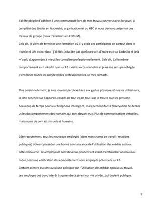 J’ai été obligée d’adhérer  à  une  communauté lors de mes travaux universitaires lorsque j ai
complété des études en leadership organisationnel au HEC et nous devions présenter des
travaux de groupe (nous travaillions en FORUM).
Cela dit, je viens de terminer une formation où il y avait des participants de partout dans le
monde et dès mon retour, j’ai été contactée par quelques-uns d’entre  eux  sur  LinkedIn  et  cela  
m’a  plu  d’apprendre  à  mieux  les  connaître  professionnellement. Cela dit, j’ai le même
comportement sur LinkedIn que sur FB : visites occasionnelles et je ne me sens pas obligée
d’entériner  toutes  les  compétences  professionnelles  de  mes  contacts.

Plus personnellement, je suis souvent perplexe face aux gestes physiques (tous les utilisateurs,
la  tête  penchée  sur  l’appareil,  coupés  de  tout et de tous) car je trouve que les gens ont
beaucoup de temps pour leur téléphone intelligent, mais  perdent  dans  l’observation  de  détails  
utiles du comportement des humains qui sont devant eux. Plus de communications virtuelles,
mais moins de contacts visuels et humains.

Côté recrutement, tous les nouveaux employés (dans mon champ de travail : relations
publiques)  doivent  posséder  une  bonne  connaissance  de  l’utilisation  des  médias  sociaux.
Côté embauche : les  employeurs  sont  devenus  prudents  et  avant  d’embaucher un nouveau
cadre, font une vérification des comportements des employés potentiels sur FB.
Certains  d’entre  eux  ont  aussi  une  politique  sur  l’utilisation  des  médias  sociaux  au  travail.
Les employés ont donc intérêt à apprendre à gérer leur vie privée…qui  devient  publique.

9

 