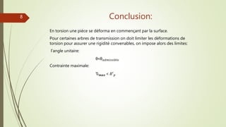 Conclusion:
En torsion une pièce se déforma en commençant par la surface.
Pour certaines arbres de transmission on doit limiter les déformations de
torsion pour assurer une rigidité convenables, on impose alors des limites:
l’angle unitaire:
θ˂θ 𝑎𝑑𝑚𝑖𝑠𝑠𝑖𝑏𝑙𝑒
Contrainte maximale:
Ԏ 𝒎𝒂𝒙 ˂ 𝑅′ 𝑝
8
 