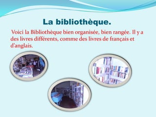 La bibliothèque.
Voici la Bibliothèque bien organisée, bien rangée. Il y a
des livres différents, comme des livres de français et
d’anglais.
 