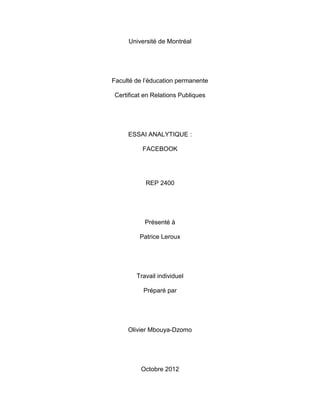 Université de Montréal




Faculté de l’éducation permanente

Certificat en Relations Publiques




     ESSAI ANALYTIQUE :

          FACEBOOK




           REP 2400




           Présenté à

         Patrice Leroux




        Travail individuel

          Préparé par




     Olivier Mbouya-Dzomo




          Octobre 2012
 