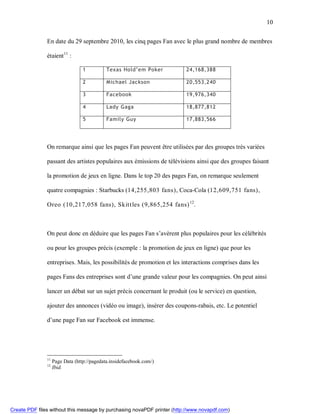 10


               En date du 29 septembre 2010, les cinq pages Fan avec le plus grand nombre de membres

               étaient11 :

                                  1          Texas Hold’em Poker         24,168,388

                                  2          Michael Jackson             20,553,240

                                  3          Facebook                    19,976,340

                                  4          Lady Gaga                   18,877,812

                                  5          Family Guy                  17,883,566




               On remarque ainsi que les pages Fan peuvent être utilisées par des groupes très variées

               passant des artistes populaires aux émissions de télévisions ainsi que des groupes faisant

               la promotion de jeux en ligne. Dans le top 20 des pages Fan, on remarque seulement

               quatre compagnies : Starbucks (14,255,803 fans), Coca-Cola (12,609,751 fans),

               Oreo (10,217,058 fans), Skitt les (9,865,254 fans) 12.



               On peut donc en déduire que les pages Fan s’avèrent plus populaires pour les célébrités

               ou pour les groupes précis (exemple : la promotion de jeux en ligne) que pour les

               entreprises. Mais, les possibilités de promotion et les interactions comprises dans les

               pages Fans des entreprises sont d’une grande valeur pour les compagnies. On peut ainsi

               lancer un débat sur un sujet précis concernant le produit (ou le service) en question,

               ajouter des annonces (vidéo ou image), insérer des coupons-rabais, etc. Le potentiel

               d’une page Fan sur Facebook est immense.




               11
                    Page Data (http://pagedata.insidefacebook.com/)
               12
                    Ibid.




Create PDF files without this message by purchasing novaPDF printer (http://www.novapdf.com)
 
