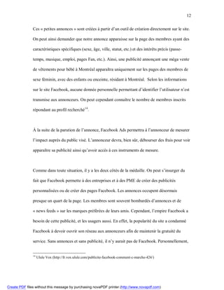 12


               Ces « petites annonces » sont créées à partir d’un outil de création directement sur le site.

               On peut ainsi demander que notre annonce apparaisse sur la page des membres ayant des

               caractéristiques spécifiques (sexe, âge, ville, statut, etc.) et des intérêts précis (passe-

               temps, musique, emploi, pages Fan, etc.). Ainsi, une publicité annonçant une méga vente

               de vêtements pour bébé à Montréal apparaîtra uniquement sur les pages des membres de

               sexe féminin, avec des enfants ou enceinte, résidant à Montréal. Selon les informations

               sur le site Facebook, aucune donnée personnelle permettant d’identifier l’utilisateur n’est

               transmise aux annonceurs. On peut cependant connaître le nombre de membres inscrits

               répondant au profil recherché14.



               À la suite de la parution de l’annonce, Facebook Ads permettra à l’annonceur de mesurer

               l’impact auprès du public visé. L’annonceur devra, bien sûr, débourser des frais pour voir

               apparaître sa publicité ainsi qu’avoir accès à ces instruments de mesure.



               Comme dans toute situation, il y a les deux côtés de la médaille. On peut s’insurger du

               fait que Facebook permette à des entreprises et à des PME de créer des publicités

               personnalisées ou de créer des pages Facebook. Les annonces occupent désormais

               presque un quart de la page. Les membres sont souvent bombardés d’annonces et de

               « news feeds » sur les marques préférées de leurs amis. Cependant, l’empire Facebook a

               besoin de cette publicité, et les usagers aussi. En effet, la popularité du site a condamné

               Facebook à devoir ouvrir son réseau aux annonceurs afin de maintenir la gratuité du

               service. Sans annonces et sans publicité, il n’y aurait pas de Facebook. Personnellement,


               14
                    Ulule Vox (http://fr.vox.ulule.com/publicite-facebook-comment-c-marche-424/)




Create PDF files without this message by purchasing novaPDF printer (http://www.novapdf.com)
 