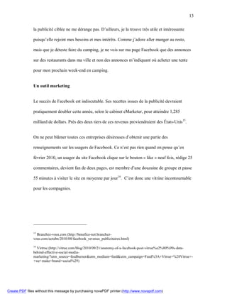 13


               la publicité ciblée ne me dérange pas. D’ailleurs, je la trouve très utile et intéressante

               puisqu’elle rejoint mes besoins et mes intérêts. Comme j’adore aller manger au resto,

               mais que je déteste faire du camping, je ne vois sur ma page Facebook que des annonces

               sur des restaurants dans ma ville et non des annonces m’indiquant où acheter une tente

               pour mon prochain week-end en camping.


               Un outil marketing


               Le succès de Facebook est indiscutable. Ses recettes issues de la publicité devraient

               pratiquement doubler cette année, selon le cabinet eMarketer, pour atteindre 1,285

               milliard de dollars. Près des deux tiers de ces revenus proviendraient des États-Unis15.


               On ne peut blâmer toutes ces entreprises désireuses d’obtenir une partie des

               renseignements sur les usagers de Facebook. Ce n’est pas rien quand on pense qu’en

               février 2010, un usager du site Facebook clique sur le bouton « like » neuf fois, rédige 25

               commentaires, devient fan de deux pages, est membre d’une douzaine de groupe et passe

               55 minutes à visiter le site en moyenne par jour16. C’est donc une vitrine incontournable

               pour les compagnies.




               15
                 Branchez-vous.com (http://benefice-net.branchez-
               vous.com/actubn/2010/08/facebook_revenus_publicitaires.html)

               16
                 Virtrue (http://vitrue.com/blog/2010/09/21/anatomy-of-a-facebook-post-vitrue%e2%80%99s-data-
               behind-effective-social-media-
               marketing/?utm_source=feedburner&utm_medium=feed&utm_campaign=Feed%3A+Vitrue+%28Vitrue+-
               +we+make+brand+social%29)




Create PDF files without this message by purchasing novaPDF printer (http://www.novapdf.com)
 