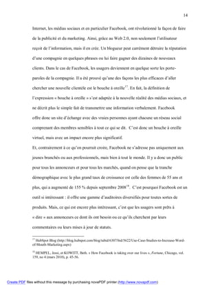 14


               Internet, les médias sociaux et en particulier Facebook, ont révolutionné la façon de faire

               de la publicité et du marketing. Ainsi, grâce au Web 2.0, non seulement l’utilisateur

               reçoit de l’information, mais il en crée. Un blogueur peut carrément détruire la réputation

               d’une compagnie en quelques phrases ou lui faire gagner des dizaines de nouveaux

               clients. Dans le cas de Facebook, les usagers deviennent en quelque sorte les porte-

               paroles de la compagnie. Il a été prouvé qu’une des façons les plus efficaces d’aller

               chercher une nouvelle clientèle est le bouche à oreille 17. En fait, la définition de

               l’expression « bouche à oreille » s’est adaptée à la nouvelle réalité des médias sociaux, et

               ne décrit plus le simple fait de transmettre une information verbalement. Facebook

               offre donc un site d’échange avec des vraies personnes ayant chacune un réseau social

               comprenant des membres sensibles à tout ce qui se dit. C’est donc un bouche à oreille

               virtuel, mais avec un impact encore plus significatif.

               Et, contrairement à ce qu’on pourrait croire, Facebook ne s’adresse pas uniquement aux

               jeunes branchés ou aux professionnels, mais bien à tout le monde. Il y a donc un public

               pour tous les annonceurs et pour tous les marchés, quand on pense que la tranche

               démographique avec le plus grand taux de croissance est celle des femmes de 55 ans et

               plus, qui a augmenté de 155 % depuis septembre 200818. C’est pourquoi Facebook est un

               outil si intéressant : il offre une gamme d’auditoires diversifiés pour toutes sortes de

               produits. Mais, ce qui est encore plus intéressant, c’est que les usagers sont prêts à

               « dire » aux annonceurs ce dont ils ont besoin ou ce qu’ils cherchent par leurs

               commentaires ou leurs mises à jour de statuts.

               17
                 HubSpot Blog (http://blog.hubspot.com/blog/tabid/6307/bid/5622/Use-Case-Studies-to-Increase-Word-
               of-Mouth-Marketing.aspx)
               18
                 HEMPEL, Jessi, et KOWITT, Beth. « How Facebook is taking over our lives », Fortune, Chicago, vol.
               159, no 4 (mars 2010), p. 45-56.




Create PDF files without this message by purchasing novaPDF printer (http://www.novapdf.com)
 
