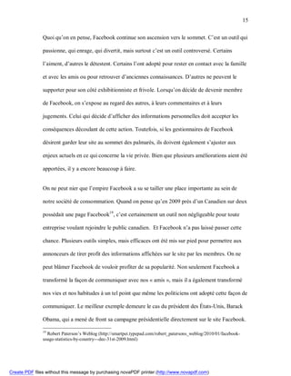 15


               Quoi qu’on en pense, Facebook continue son ascension vers le sommet. C’est un outil qui

               passionne, qui enrage, qui divertit, mais surtout c’est un outil controversé. Certains

               l’aiment, d’autres le détestent. Certains l’ont adopté pour rester en contact avec la famille

               et avec les amis ou pour retrouver d’anciennes connaissances. D’autres ne peuvent le

               supporter pour son côté exhibitionniste et frivole. Lorsqu’on décide de devenir membre

               de Facebook, on s’expose au regard des autres, à leurs commentaires et à leurs

               jugements. Celui qui décide d’afficher des informations personnelles doit accepter les

               conséquences découlant de cette action. Toutefois, si les gestionnaires de Facebook

               désirent garder leur site au sommet des palmarès, ils doivent également s’ajuster aux

               enjeux actuels en ce qui concerne la vie privée. Bien que plusieurs améliorations aient été

               apportées, il y a encore beaucoup à faire.


               On ne peut nier que l’empire Facebook a su se tailler une place importante au sein de

               notre société de consommation. Quand on pense qu’en 2009 près d’un Canadien sur deux

               possédait une page Facebook19, c’est certainement un outil non négligeable pour toute

               entreprise voulant rejoindre le public canadien. Et Facebook n’a pas laissé passer cette

               chance. Plusieurs outils simples, mais efficaces ont été mis sur pied pour permettre aux

               annonceurs de tirer profit des informations affichées sur le site par les membres. On ne

               peut blâmer Facebook de vouloir profiter de sa popularité. Non seulement Facebook a

               transformé la façon de communiquer avec nos « amis », mais il a également transformé

               nos vies et nos habitudes à un tel point que même les politiciens ont adopté cette façon de

               communiquer. Le meilleur exemple demeure le cas du président des États-Unis, Barack

               Obama, qui a mené de front sa campagne présidentielle directement sur le site Facebook.

               19
                 Robert Paterson’s Weblog (http://smartpei.typepad.com/robert_patersons_weblog/2010/01/facebook-
               usage-statistics-by-country---dec-31st-2009.html)




Create PDF files without this message by purchasing novaPDF printer (http://www.novapdf.com)
 